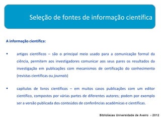 Seleção de fontes de informação científica


A informação científica:


•     artigos científicos – são o principal meio usado para a comunicação formal da
      ciência, permitem aos investigadores comunicar aos seus pares os resultados da
      investigação em publicações com mecanismos de certificação do conhecimento
      (revistas científicas ou journals)


•     capítulos de livros científicos – em muitos casos publicações com um editor
      científico, compostos por várias partes de diferentes autores; podem por exemplo
      ser a versão publicada dos conteúdos de conferências académicas e científicas.

                                                        Bibliotecas Universidade de Aveiro - 2012
 