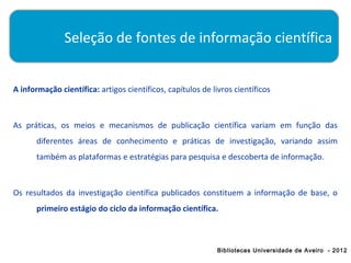 Seleção de fontes de informação científica


A informação científica: artigos científicos, capítulos de livros científicos



As práticas, os meios e mecanismos de publicação científica variam em função das
      diferentes áreas de conhecimento e práticas de investigação, variando assim
      também as plataformas e estratégias para pesquisa e descoberta de informação.



Os resultados da investigação científica publicados constituem a informação de base, o
      primeiro estágio do ciclo da informação científica.



                                                             Bibliotecas Universidade de Aveiro - 2012
 
