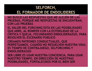 NO BUSCO LAS RESPUESTAS QUE ME ALEJEN DE LAS
PRUEBAS, PORQUE MIS RESPUESTAS SE ENCUENTRAN,
CON LAS PRUEBAS
EL VALOR DEL FORCHING ESTA EN LAS POSIBILIDADES
QUE ABRE, AL ROMPER CON LA ESTERILIDAD DE LA
CRITICA Y QUEJA, FECUNDANDO ENDOLIDERAZGO, PARA
RESOLVER EL ESCENARIO PUBLICO
CREAMOS PATRONES CONDUCTUALES, QUE
PERPETUAMOS, CUANDO NO RESUELVEN NUESTRA VIDA;
ES TIEMPO DE CONTRAJUEGO, SELFORCHING Y
ENDOLIDERAZGO
SER LIBRE ES USAR NUESTRA CONCIENCIA, PARA USAR
NUESTRO TIEMPO, EN DIRECCIÓN DE NUESTRAS
POSIBILIDADES, FORTALECIDOS POR EL BIEN SER

 