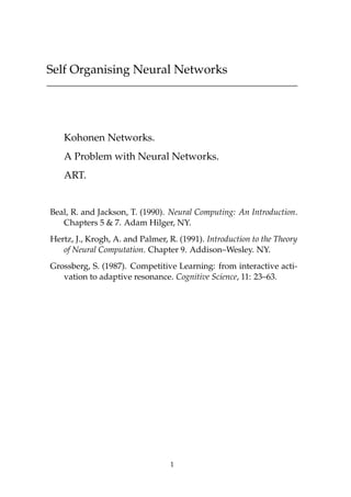Self Organising Neural Networks




   Kohonen Networks.
   A Problem with Neural Networks.
   ART.


Beal, R. and Jackson, T. (1990). Neural Computing: An Introduction.
   Chapters 5 & 7. Adam Hilger, NY.
Hertz, J., Krogh, A. and Palmer, R. (1991). Introduction to the Theory
   of Neural Computation. Chapter 9. Addison–Wesley. NY.
Grossberg, S. (1987). Competitive Learning: from interactive acti-
   vation to adaptive resonance. Cognitive Science, 11: 23–63.




                                  1
 
