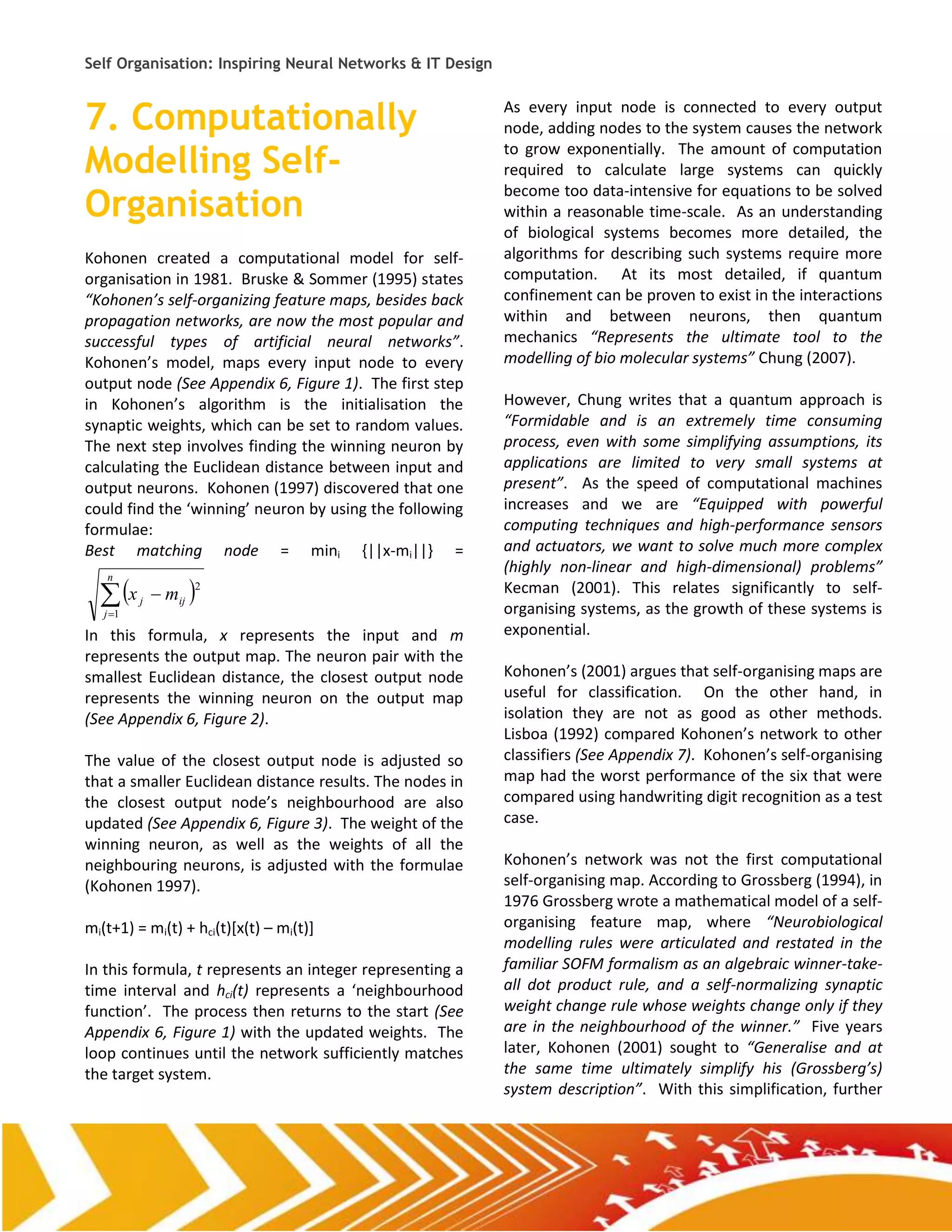 Self Organisation: Inspiring Neural Networks & IT Design


7. Computationally                                         As every input node is connected to every output
                                                           node, adding nodes to the system causes the network

Modelling Self-                                            to grow exponentially. The amount of computation
                                                           required to calculate large systems can quickly

Organisation
                                                           become too data-intensive for equations to be solved
                                                           within a reasonable time-scale. As an understanding
                                                           of biological systems becomes more detailed, the
Kohonen created a computational model for self-            algorithms for describing such systems require more
organisation in 1981. Bruske & Sommer (1995) states        computation. At its most detailed, if quantum
“Kohonen’s self-organizing feature maps, besides back      confinement can be proven to exist in the interactions
propagation networks, are now the most popular and         within and between neurons, then quantum
successful types of artificial neural networks”.           mechanics “Represents the ultimate tool to the
Kohonen’s model, maps every input node to every            modelling of bio molecular systems” Chung (2007).
output node (See Appendix 6, Figure 1). The first step
in Kohonen’s algorithm is the initialisation the           However, Chung writes that a quantum approach is
synaptic weights, which can be set to random values.       “Formidable and is an extremely time consuming
The next step involves finding the winning neuron by       process, even with some simplifying assumptions, its
calculating the Euclidean distance between input and       applications are limited to very small systems at
output neurons. Kohonen (1997) discovered that one         present”. As the speed of computational machines
could find the ‘winning’ neuron by using the following     increases and we are “Equipped with powerful
formulae:                                                  computing techniques and high-performance sensors
Best matching node = mini {||x-mi||} =                     and actuators, we want to solve much more complex
                                                           (highly non-linear and high-dimensional) problems”
   x         mij 
   n
                    2                                      Kecman (2001). This relates significantly to self-
          j
   j 1                                                    organising systems, as the growth of these systems is
In this formula, x represents the input and m              exponential.
represents the output map. The neuron pair with the
smallest Euclidean distance, the closest output node       Kohonen’s (2001) argues that self-organising maps are
represents the winning neuron on the output map            useful for classification. On the other hand, in
(See Appendix 6, Figure 2).                                isolation they are not as good as other methods.
                                                           Lisboa (1992) compared Kohonen’s network to other
The value of the closest output node is adjusted so        classifiers (See Appendix 7). Kohonen’s self-organising
that a smaller Euclidean distance results. The nodes in    map had the worst performance of the six that were
the closest output node’s neighbourhood are also           compared using handwriting digit recognition as a test
updated (See Appendix 6, Figure 3). The weight of the      case.
winning neuron, as well as the weights of all the
neighbouring neurons, is adjusted with the formulae        Kohonen’s network was not the first computational
(Kohonen 1997).                                            self-organising map. According to Grossberg (1994), in
                                                           1976 Grossberg wrote a mathematical model of a self-
mi(t+1) = mi(t) + hci(t)[x(t) – mi(t)]                     organising feature map, where “Neurobiological
                                                           modelling rules were articulated and restated in the
In this formula, t represents an integer representing a    familiar SOFM formalism as an algebraic winner-take-
time interval and hci(t) represents a ‘neighbourhood       all dot product rule, and a self-normalizing synaptic
function’. The process then returns to the start (See      weight change rule whose weights change only if they
Appendix 6, Figure 1) with the updated weights. The        are in the neighbourhood of the winner.” Five years
loop continues until the network sufficiently matches      later, Kohonen (2001) sought to “Generalise and at
the target system.                                         the same time ultimately simplify his (Grossberg’s)
                                                           system description”. With this simplification, further
 