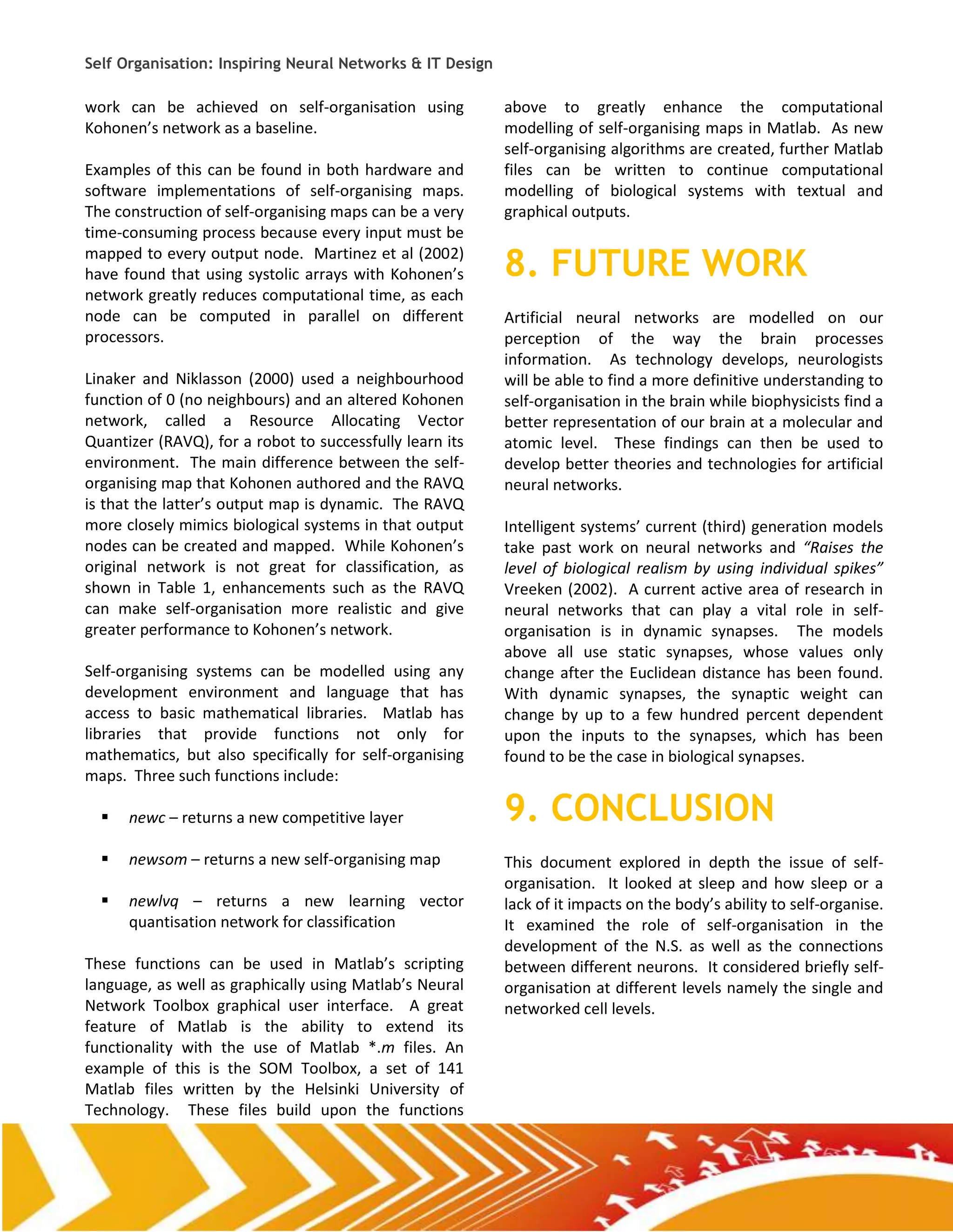 Self Organisation: Inspiring Neural Networks & IT Design

work can be achieved on self-organisation using            above to greatly enhance the computational
Kohonen’s network as a baseline.                           modelling of self-organising maps in Matlab. As new
                                                           self-organising algorithms are created, further Matlab
Examples of this can be found in both hardware and         files can be written to continue computational
software implementations of self-organising maps.          modelling of biological systems with textual and
The construction of self-organising maps can be a very     graphical outputs.
time-consuming process because every input must be
mapped to every output node. Martinez et al (2002)
have found that using systolic arrays with Kohonen’s       8. FUTURE WORK
network greatly reduces computational time, as each
node can be computed in parallel on different              Artificial neural networks are modelled on our
processors.                                                perception of the way the brain processes
                                                           information. As technology develops, neurologists
Linaker and Niklasson (2000) used a neighbourhood          will be able to find a more definitive understanding to
function of 0 (no neighbours) and an altered Kohonen       self-organisation in the brain while biophysicists find a
network, called a Resource Allocating Vector               better representation of our brain at a molecular and
Quantizer (RAVQ), for a robot to successfully learn its    atomic level. These findings can then be used to
environment. The main difference between the self-         develop better theories and technologies for artificial
organising map that Kohonen authored and the RAVQ          neural networks.
is that the latter’s output map is dynamic. The RAVQ
more closely mimics biological systems in that output      Intelligent systems’ current (third) generation models
nodes can be created and mapped. While Kohonen’s           take past work on neural networks and “Raises the
original network is not great for classification, as       level of biological realism by using individual spikes”
shown in Table 1, enhancements such as the RAVQ            Vreeken (2002). A current active area of research in
can make self-organisation more realistic and give         neural networks that can play a vital role in self-
greater performance to Kohonen’s network.                  organisation is in dynamic synapses. The models
                                                           above all use static synapses, whose values only
Self-organising systems can be modelled using any          change after the Euclidean distance has been found.
development environment and language that has              With dynamic synapses, the synaptic weight can
access to basic mathematical libraries. Matlab has         change by up to a few hundred percent dependent
libraries that provide functions not only for              upon the inputs to the synapses, which has been
mathematics, but also specifically for self-organising     found to be the case in biological synapses.
maps. Three such functions include:

     newc – returns a new competitive layer               9. CONCLUSION
     newsom – returns a new self-organising map           This document explored in depth the issue of self-
                                                           organisation. It looked at sleep and how sleep or a
     newlvq – returns a new learning vector               lack of it impacts on the body’s ability to self-organise.
      quantisation network for classification              It examined the role of self-organisation in the
                                                           development of the N.S. as well as the connections
These functions can be used in Matlab’s scripting          between different neurons. It considered briefly self-
language, as well as graphically using Matlab’s Neural     organisation at different levels namely the single and
Network Toolbox graphical user interface. A great          networked cell levels.
feature of Matlab is the ability to extend its
functionality with the use of Matlab *.m files. An
example of this is the SOM Toolbox, a set of 141
Matlab files written by the Helsinki University of
Technology. These files build upon the functions
 
