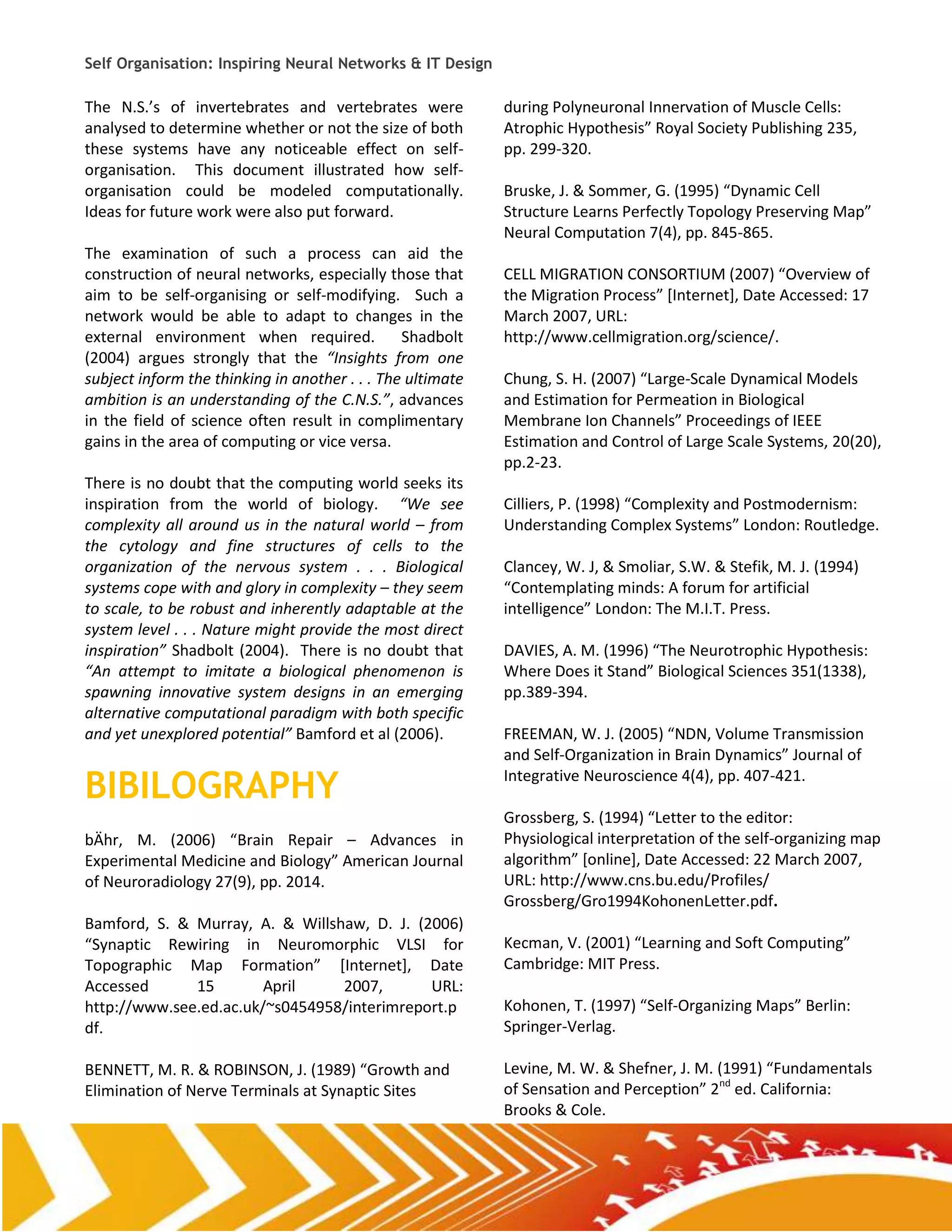 Self Organisation: Inspiring Neural Networks & IT Design

The N.S.’s of invertebrates and vertebrates were            during Polyneuronal Innervation of Muscle Cells:
analysed to determine whether or not the size of both       Atrophic Hypothesis” Royal Society Publishing 235,
these systems have any noticeable effect on self-           pp. 299-320.
organisation. This document illustrated how self-
organisation could be modeled computationally.              Bruske, J. & Sommer, G. (1995) “Dynamic Cell
Ideas for future work were also put forward.                Structure Learns Perfectly Topology Preserving Map”
                                                            Neural Computation 7(4), pp. 845-865.
The examination of such a process can aid the
construction of neural networks, especially those that      CELL MIGRATION CONSORTIUM (2007) “Overview of
aim to be self-organising or self-modifying. Such a         the Migration Process” *Internet+, Date Accessed: 17
network would be able to adapt to changes in the            March 2007, URL:
external environment when required.             Shadbolt    http://www.cellmigration.org/science/.
(2004) argues strongly that the “Insights from one
subject inform the thinking in another . . . The ultimate   Chung, S. H. (2007) “Large-Scale Dynamical Models
ambition is an understanding of the C.N.S.”, advances       and Estimation for Permeation in Biological
in the field of science often result in complimentary       Membrane Ion Channels” Proceedings of IEEE
gains in the area of computing or vice versa.               Estimation and Control of Large Scale Systems, 20(20),
                                                            pp.2-23.
There is no doubt that the computing world seeks its
inspiration from the world of biology. “We see              Cilliers, P. (1998) “Complexity and Postmodernism:
complexity all around us in the natural world – from        Understanding Complex Systems” London: Routledge.
the cytology and fine structures of cells to the
organization of the nervous system . . . Biological         Clancey, W. J, & Smoliar, S.W. & Stefik, M. J. (1994)
systems cope with and glory in complexity – they seem       “Contemplating minds: A forum for artificial
to scale, to be robust and inherently adaptable at the      intelligence” London: The M.I.T. Press.
system level . . . Nature might provide the most direct
inspiration” Shadbolt (2004). There is no doubt that        DAVIES, A. M. (1996) “The Neurotrophic Hypothesis:
“An attempt to imitate a biological phenomenon is           Where Does it Stand” Biological Sciences 351(1338),
spawning innovative system designs in an emerging           pp.389-394.
alternative computational paradigm with both specific
and yet unexplored potential” Bamford et al (2006).         FREEMAN, W. J. (2005) “NDN, Volume Transmission
                                                            and Self-Organization in Brain Dynamics” Journal of

BIBILOGRAPHY                                                Integrative Neuroscience 4(4), pp. 407-421.

                                                            Grossberg, S. (1994) “Letter to the editor:
bÄhr, M. (2006) “Brain Repair – Advances in                 Physiological interpretation of the self-organizing map
Experimental Medicine and Biology” American Journal         algorithm” *online+, Date Accessed: 22 March 2007,
of Neuroradiology 27(9), pp. 2014.                          URL: http://www.cns.bu.edu/Profiles/
                                                            Grossberg/Gro1994KohonenLetter.pdf.
Bamford, S. & Murray, A. & Willshaw, D. J. (2006)
“Synaptic Rewiring in Neuromorphic VLSI for                 Kecman, V. (2001) “Learning and Soft Computing”
Topographic Map Formation” *Internet+, Date                 Cambridge: MIT Press.
Accessed      15        April    2007,       URL:
http://www.see.ed.ac.uk/~s0454958/interimreport.p           Kohonen, T. (1997) “Self-Organizing Maps” Berlin:
df.                                                         Springer-Verlag.

BENNETT, M. R. & ROBINSON, J. (1989) “Growth and            Levine, M. W. & Shefner, J. M. (1991) “Fundamentals
Elimination of Nerve Terminals at Synaptic Sites            of Sensation and Perception” 2nd ed. California:
                                                            Brooks & Cole.
 
