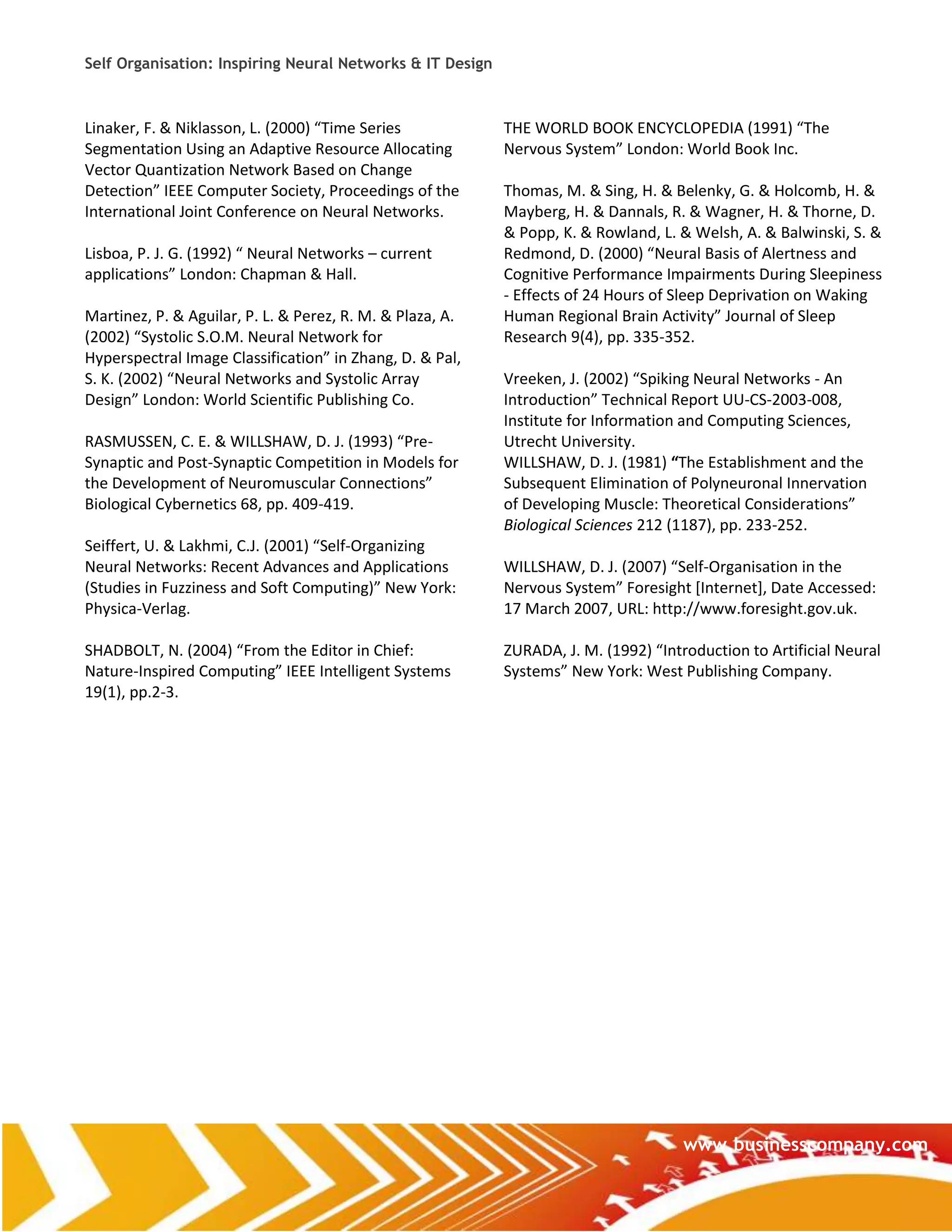 Self Organisation: Inspiring Neural Networks & IT Design



Linaker, F. & Niklasson, L. (2000) “Time Series            THE WORLD BOOK ENCYCLOPEDIA (1991) “The
Segmentation Using an Adaptive Resource Allocating         Nervous System” London: World Book Inc.
Vector Quantization Network Based on Change
Detection” IEEE Computer Society, Proceedings of the       Thomas, M. & Sing, H. & Belenky, G. & Holcomb, H. &
International Joint Conference on Neural Networks.         Mayberg, H. & Dannals, R. & Wagner, H. & Thorne, D.
                                                           & Popp, K. & Rowland, L. & Welsh, A. & Balwinski, S. &
Lisboa, P. J. G. (1992) “ Neural Networks – current        Redmond, D. (2000) “Neural Basis of Alertness and
applications” London: Chapman & Hall.                      Cognitive Performance Impairments During Sleepiness
                                                           - Effects of 24 Hours of Sleep Deprivation on Waking
Martinez, P. & Aguilar, P. L. & Perez, R. M. & Plaza, A.   Human Regional Brain Activity” Journal of Sleep
(2002) “Systolic S.O.M. Neural Network for                 Research 9(4), pp. 335-352.
Hyperspectral Image Classification” in Zhang, D. & Pal,
S. K. (2002) “Neural Networks and Systolic Array           Vreeken, J. (2002) “Spiking Neural Networks - An
Design” London: World Scientific Publishing Co.            Introduction” Technical Report UU-CS-2003-008,
                                                           Institute for Information and Computing Sciences,
RASMUSSEN, C. E. & WILLSHAW, D. J. (1993) “Pre-            Utrecht University.
Synaptic and Post-Synaptic Competition in Models for       WILLSHAW, D. J. (1981) “The Establishment and the
the Development of Neuromuscular Connections”              Subsequent Elimination of Polyneuronal Innervation
Biological Cybernetics 68, pp. 409-419.                    of Developing Muscle: Theoretical Considerations”
                                                           Biological Sciences 212 (1187), pp. 233-252.
Seiffert, U. & Lakhmi, C.J. (2001) “Self-Organizing
Neural Networks: Recent Advances and Applications          WILLSHAW, D. J. (2007) “Self-Organisation in the
(Studies in Fuzziness and Soft Computing)” New York:       Nervous System” Foresight *Internet+, Date Accessed:
Physica-Verlag.                                            17 March 2007, URL: http://www.foresight.gov.uk.

SHADBOLT, N. (2004) “From the Editor in Chief:             ZURADA, J. M. (1992) “Introduction to Artificial Neural
Nature-Inspired Computing” IEEE Intelligent Systems        Systems” New York: West Publishing Company.
19(1), pp.2-3.




                                                                                     www.businesscompany.com
 