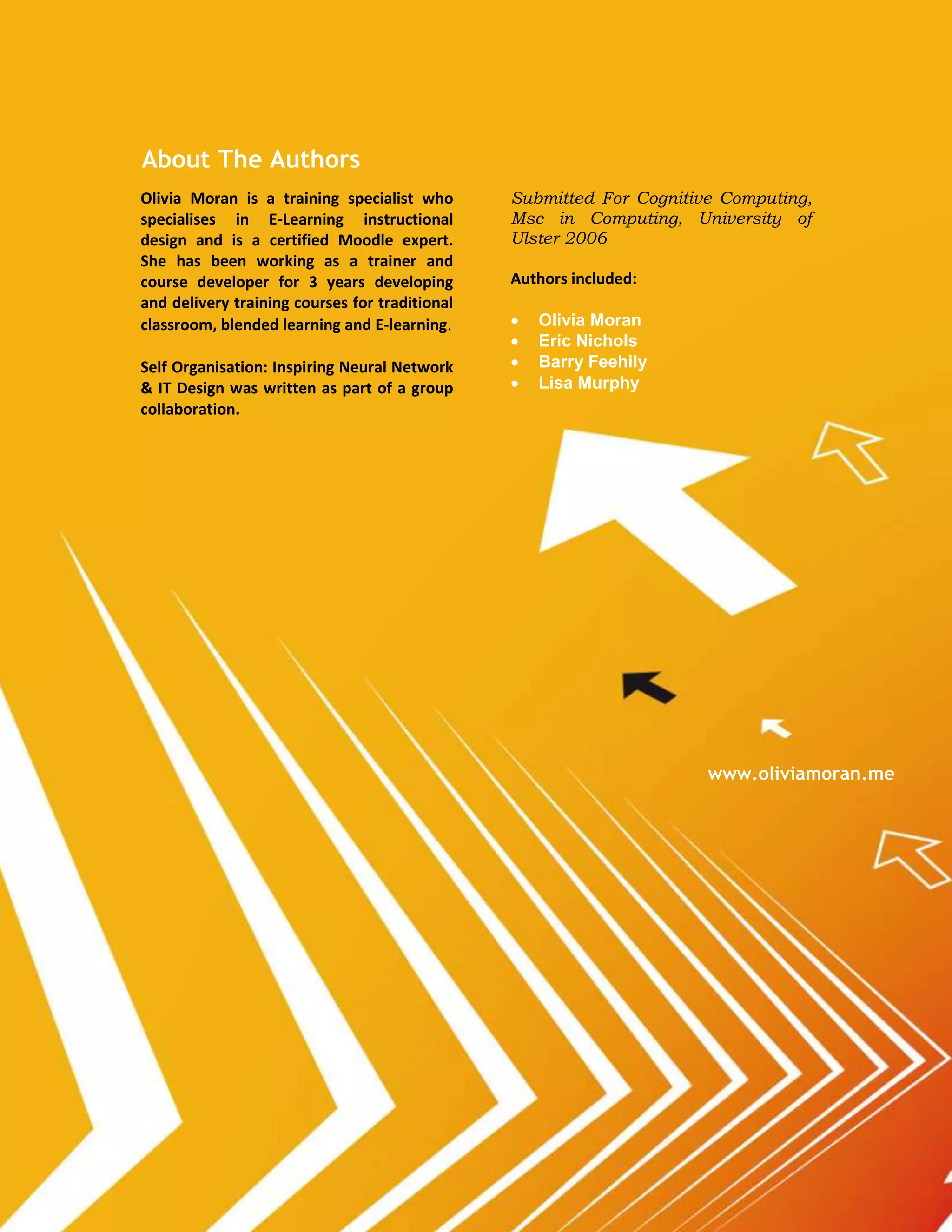 About The Authors
Olivia Moran is a training specialist who       Submitted For Cognitive Computing,
specialises in E-Learning instructional         Msc in Computing, University of
design and is a certified Moodle expert.        Ulster 2006
She has been working as a trainer and
course developer for 3 years developing         Authors included:
and delivery training courses for traditional
classroom, blended learning and E-learning.        Olivia Moran
                                                   Eric Nichols
Self Organisation: Inspiring Neural Network        Barry Feehily
& IT Design was written as part of a group         Lisa Murphy
collaboration.




                                                                      www.oliviamoran.me
 