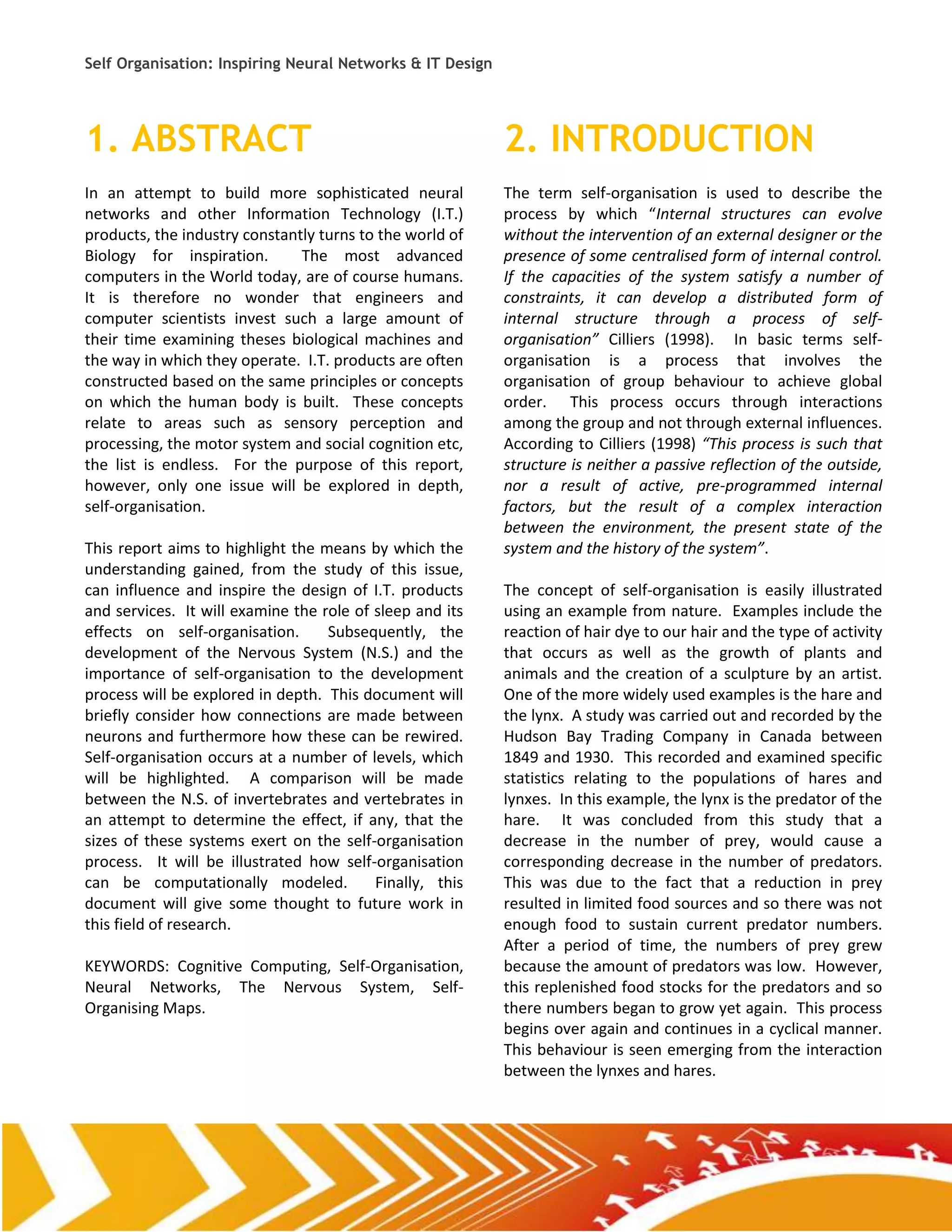 Self Organisation: Inspiring Neural Networks & IT Design




1. ABSTRACT                                                2. INTRODUCTION
In an attempt to build more sophisticated neural           The term self-organisation is used to describe the
networks and other Information Technology (I.T.)           process by which “Internal structures can evolve
products, the industry constantly turns to the world of    without the intervention of an external designer or the
Biology for inspiration.       The most advanced           presence of some centralised form of internal control.
computers in the World today, are of course humans.        If the capacities of the system satisfy a number of
It is therefore no wonder that engineers and               constraints, it can develop a distributed form of
computer scientists invest such a large amount of          internal structure through a process of self-
their time examining theses biological machines and        organisation” Cilliers (1998). In basic terms self-
the way in which they operate. I.T. products are often     organisation is a process that involves the
constructed based on the same principles or concepts       organisation of group behaviour to achieve global
on which the human body is built. These concepts           order. This process occurs through interactions
relate to areas such as sensory perception and             among the group and not through external influences.
processing, the motor system and social cognition etc,     According to Cilliers (1998) “This process is such that
the list is endless. For the purpose of this report,       structure is neither a passive reflection of the outside,
however, only one issue will be explored in depth,         nor a result of active, pre-programmed internal
self-organisation.                                         factors, but the result of a complex interaction
                                                           between the environment, the present state of the
This report aims to highlight the means by which the       system and the history of the system”.
understanding gained, from the study of this issue,
can influence and inspire the design of I.T. products      The concept of self-organisation is easily illustrated
and services. It will examine the role of sleep and its    using an example from nature. Examples include the
effects on self-organisation.      Subsequently, the       reaction of hair dye to our hair and the type of activity
development of the Nervous System (N.S.) and the           that occurs as well as the growth of plants and
importance of self-organisation to the development         animals and the creation of a sculpture by an artist.
process will be explored in depth. This document will      One of the more widely used examples is the hare and
briefly consider how connections are made between          the lynx. A study was carried out and recorded by the
neurons and furthermore how these can be rewired.          Hudson Bay Trading Company in Canada between
Self-organisation occurs at a number of levels, which      1849 and 1930. This recorded and examined specific
will be highlighted. A comparison will be made             statistics relating to the populations of hares and
between the N.S. of invertebrates and vertebrates in       lynxes. In this example, the lynx is the predator of the
an attempt to determine the effect, if any, that the       hare. It was concluded from this study that a
sizes of these systems exert on the self-organisation      decrease in the number of prey, would cause a
process. It will be illustrated how self-organisation      corresponding decrease in the number of predators.
can be computationally modeled.           Finally, this    This was due to the fact that a reduction in prey
document will give some thought to future work in          resulted in limited food sources and so there was not
this field of research.                                    enough food to sustain current predator numbers.
                                                           After a period of time, the numbers of prey grew
KEYWORDS: Cognitive Computing, Self-Organisation,          because the amount of predators was low. However,
Neural Networks, The Nervous System, Self-                 this replenished food stocks for the predators and so
Organising Maps.                                           there numbers began to grow yet again. This process
                                                           begins over again and continues in a cyclical manner.
                                                           This behaviour is seen emerging from the interaction
                                                           between the lynxes and hares.
 