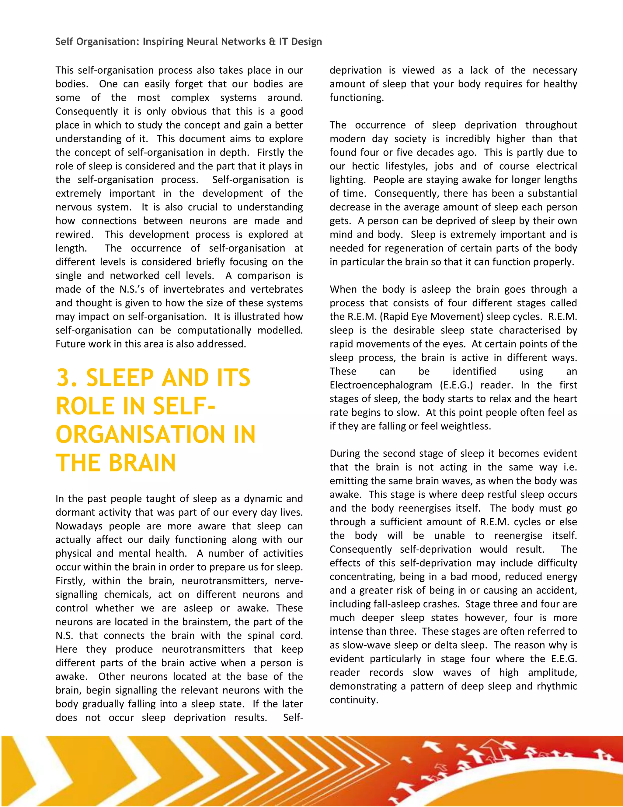 Self Organisation: Inspiring Neural Networks & IT Design

This self-organisation process also takes place in our      deprivation is viewed as a lack of the necessary
bodies. One can easily forget that our bodies are           amount of sleep that your body requires for healthy
some of the most complex systems around.                    functioning.
Consequently it is only obvious that this is a good
place in which to study the concept and gain a better       The occurrence of sleep deprivation throughout
understanding of it. This document aims to explore          modern day society is incredibly higher than that
the concept of self-organisation in depth. Firstly the      found four or five decades ago. This is partly due to
role of sleep is considered and the part that it plays in   our hectic lifestyles, jobs and of course electrical
the self-organisation process. Self-organisation is         lighting. People are staying awake for longer lengths
extremely important in the development of the               of time. Consequently, there has been a substantial
nervous system. It is also crucial to understanding         decrease in the average amount of sleep each person
how connections between neurons are made and                gets. A person can be deprived of sleep by their own
rewired. This development process is explored at            mind and body. Sleep is extremely important and is
length.     The occurrence of self-organisation at          needed for regeneration of certain parts of the body
different levels is considered briefly focusing on the      in particular the brain so that it can function properly.
single and networked cell levels. A comparison is
made of the N.S.’s of invertebrates and vertebrates         When the body is asleep the brain goes through a
and thought is given to how the size of these systems       process that consists of four different stages called
may impact on self-organisation. It is illustrated how      the R.E.M. (Rapid Eye Movement) sleep cycles. R.E.M.
self-organisation can be computationally modelled.          sleep is the desirable sleep state characterised by
Future work in this area is also addressed.                 rapid movements of the eyes. At certain points of the
                                                            sleep process, the brain is active in different ways.

3. SLEEP AND ITS                                            These       can       be      identified   using
                                                            Electroencephalogram (E.E.G.) reader. In the first
                                                                                                                an


ROLE IN SELF-                                               stages of sleep, the body starts to relax and the heart
                                                            rate begins to slow. At this point people often feel as

ORGANISATION IN
                                                            if they are falling or feel weightless.


THE BRAIN
                                                            During the second stage of sleep it becomes evident
                                                            that the brain is not acting in the same way i.e.
                                                            emitting the same brain waves, as when the body was
In the past people taught of sleep as a dynamic and         awake. This stage is where deep restful sleep occurs
dormant activity that was part of our every day lives.      and the body reenergises itself. The body must go
Nowadays people are more aware that sleep can               through a sufficient amount of R.E.M. cycles or else
actually affect our daily functioning along with our        the body will be unable to reenergise itself.
physical and mental health. A number of activities          Consequently self-deprivation would result. The
occur within the brain in order to prepare us for sleep.    effects of this self-deprivation may include difficulty
Firstly, within the brain, neurotransmitters, nerve-        concentrating, being in a bad mood, reduced energy
signalling chemicals, act on different neurons and          and a greater risk of being in or causing an accident,
control whether we are asleep or awake. These               including fall-asleep crashes. Stage three and four are
neurons are located in the brainstem, the part of the       much deeper sleep states however, four is more
N.S. that connects the brain with the spinal cord.          intense than three. These stages are often referred to
Here they produce neurotransmitters that keep               as slow-wave sleep or delta sleep. The reason why is
different parts of the brain active when a person is        evident particularly in stage four where the E.E.G.
awake. Other neurons located at the base of the             reader records slow waves of high amplitude,
brain, begin signalling the relevant neurons with the       demonstrating a pattern of deep sleep and rhythmic
body gradually falling into a sleep state. If the later     continuity.
does not occur sleep deprivation results. Self-
 