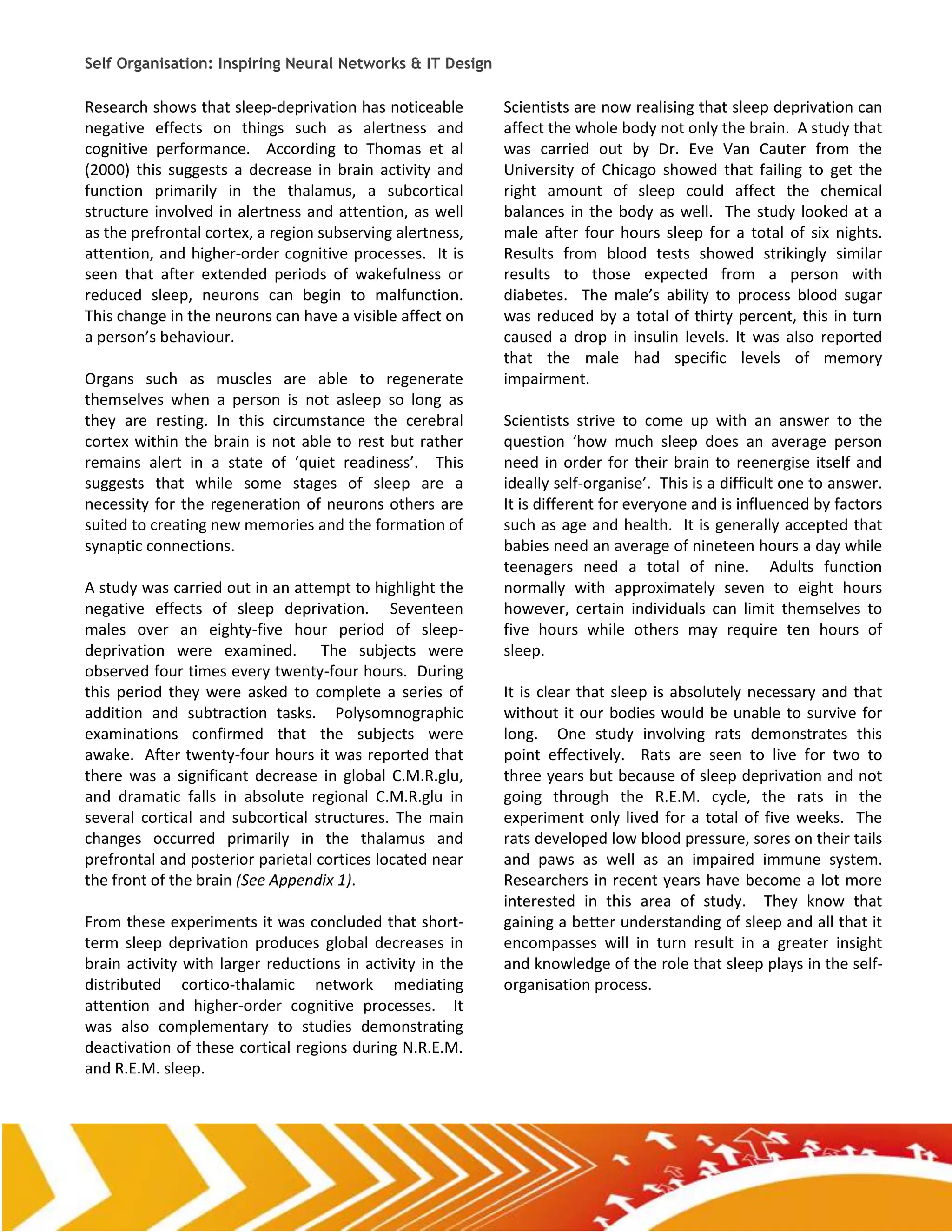 Self Organisation: Inspiring Neural Networks & IT Design

Research shows that sleep-deprivation has noticeable       Scientists are now realising that sleep deprivation can
negative effects on things such as alertness and           affect the whole body not only the brain. A study that
cognitive performance. According to Thomas et al           was carried out by Dr. Eve Van Cauter from the
(2000) this suggests a decrease in brain activity and      University of Chicago showed that failing to get the
function primarily in the thalamus, a subcortical          right amount of sleep could affect the chemical
structure involved in alertness and attention, as well     balances in the body as well. The study looked at a
as the prefrontal cortex, a region subserving alertness,   male after four hours sleep for a total of six nights.
attention, and higher-order cognitive processes. It is     Results from blood tests showed strikingly similar
seen that after extended periods of wakefulness or         results to those expected from a person with
reduced sleep, neurons can begin to malfunction.           diabetes. The male’s ability to process blood sugar
This change in the neurons can have a visible affect on    was reduced by a total of thirty percent, this in turn
a person’s behaviour.                                      caused a drop in insulin levels. It was also reported
                                                           that the male had specific levels of memory
Organs such as muscles are able to regenerate              impairment.
themselves when a person is not asleep so long as
they are resting. In this circumstance the cerebral        Scientists strive to come up with an answer to the
cortex within the brain is not able to rest but rather     question ‘how much sleep does an average person
remains alert in a state of ‘quiet readiness’. This        need in order for their brain to reenergise itself and
suggests that while some stages of sleep are a             ideally self-organise’. This is a difficult one to answer.
necessity for the regeneration of neurons others are       It is different for everyone and is influenced by factors
suited to creating new memories and the formation of       such as age and health. It is generally accepted that
synaptic connections.                                      babies need an average of nineteen hours a day while
                                                           teenagers need a total of nine. Adults function
A study was carried out in an attempt to highlight the     normally with approximately seven to eight hours
negative effects of sleep deprivation. Seventeen           however, certain individuals can limit themselves to
males over an eighty-five hour period of sleep-            five hours while others may require ten hours of
deprivation were examined. The subjects were               sleep.
observed four times every twenty-four hours. During
this period they were asked to complete a series of        It is clear that sleep is absolutely necessary and that
addition and subtraction tasks. Polysomnographic           without it our bodies would be unable to survive for
examinations confirmed that the subjects were              long. One study involving rats demonstrates this
awake. After twenty-four hours it was reported that        point effectively. Rats are seen to live for two to
there was a significant decrease in global C.M.R.glu,      three years but because of sleep deprivation and not
and dramatic falls in absolute regional C.M.R.glu in       going through the R.E.M. cycle, the rats in the
several cortical and subcortical structures. The main      experiment only lived for a total of five weeks. The
changes occurred primarily in the thalamus and             rats developed low blood pressure, sores on their tails
prefrontal and posterior parietal cortices located near    and paws as well as an impaired immune system.
the front of the brain (See Appendix 1).                   Researchers in recent years have become a lot more
                                                           interested in this area of study. They know that
From these experiments it was concluded that short-        gaining a better understanding of sleep and all that it
term sleep deprivation produces global decreases in        encompasses will in turn result in a greater insight
brain activity with larger reductions in activity in the   and knowledge of the role that sleep plays in the self-
distributed cortico-thalamic network mediating             organisation process.
attention and higher-order cognitive processes. It
was also complementary to studies demonstrating
deactivation of these cortical regions during N.R.E.M.
and R.E.M. sleep.
 