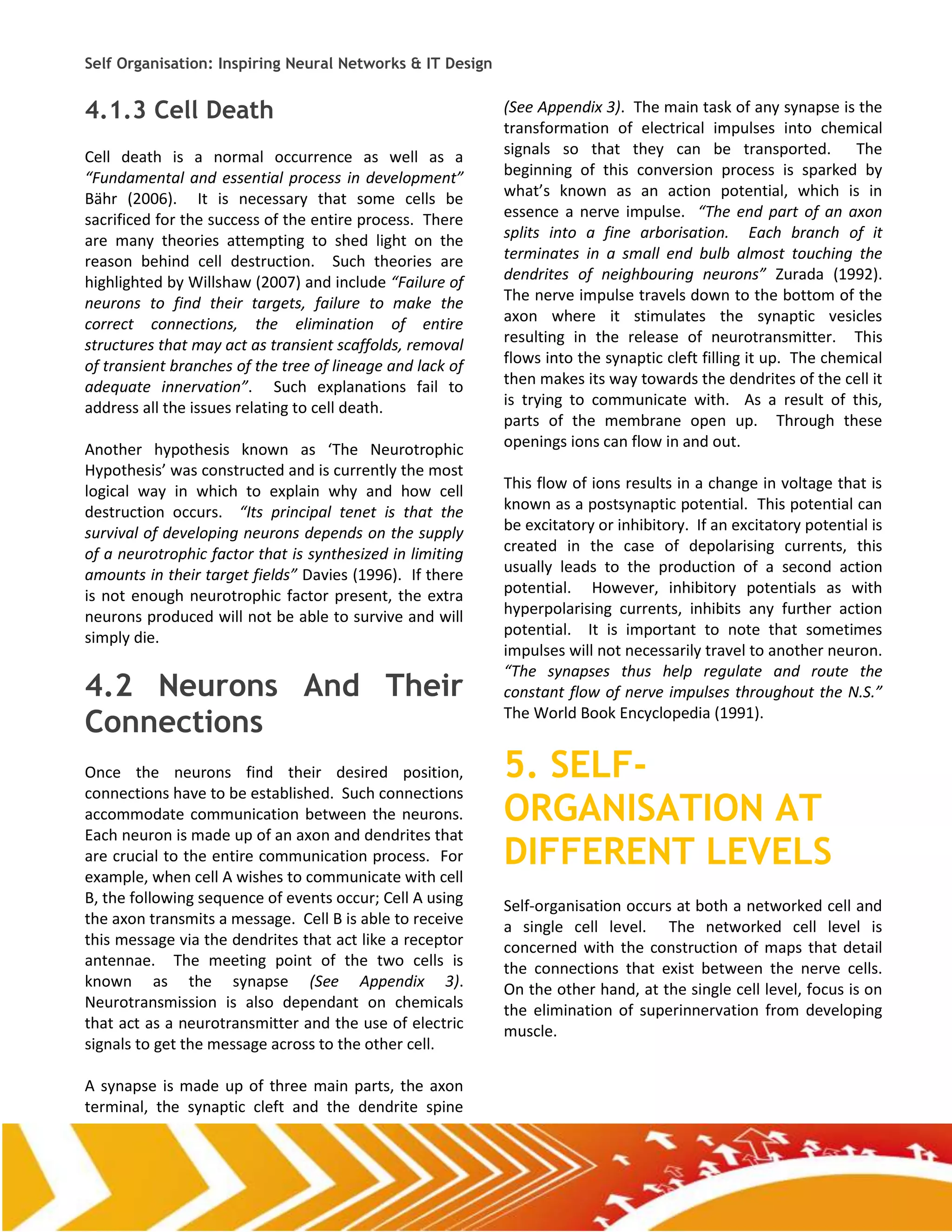 Self Organisation: Inspiring Neural Networks & IT Design


4.1.3 Cell Death                                           (See Appendix 3). The main task of any synapse is the
                                                           transformation of electrical impulses into chemical
Cell death is a normal occurrence as well as a             signals so that they can be transported. The
“Fundamental and essential process in development”         beginning of this conversion process is sparked by
Bähr (2006). It is necessary that some cells be            what’s known as an action potential, which is in
sacrificed for the success of the entire process. There    essence a nerve impulse. “The end part of an axon
are many theories attempting to shed light on the          splits into a fine arborisation. Each branch of it
reason behind cell destruction. Such theories are          terminates in a small end bulb almost touching the
highlighted by Willshaw (2007) and include “Failure of     dendrites of neighbouring neurons” Zurada (1992).
neurons to find their targets, failure to make the         The nerve impulse travels down to the bottom of the
correct connections, the elimination of entire             axon where it stimulates the synaptic vesicles
structures that may act as transient scaffolds, removal    resulting in the release of neurotransmitter. This
of transient branches of the tree of lineage and lack of   flows into the synaptic cleft filling it up. The chemical
adequate innervation”. Such explanations fail to           then makes its way towards the dendrites of the cell it
address all the issues relating to cell death.             is trying to communicate with. As a result of this,
                                                           parts of the membrane open up. Through these
Another hypothesis known as ‘The Neurotrophic              openings ions can flow in and out.
Hypothesis’ was constructed and is currently the most
logical way in which to explain why and how cell           This flow of ions results in a change in voltage that is
destruction occurs. “Its principal tenet is that the       known as a postsynaptic potential. This potential can
survival of developing neurons depends on the supply       be excitatory or inhibitory. If an excitatory potential is
of a neurotrophic factor that is synthesized in limiting   created in the case of depolarising currents, this
amounts in their target fields” Davies (1996). If there    usually leads to the production of a second action
is not enough neurotrophic factor present, the extra       potential. However, inhibitory potentials as with
neurons produced will not be able to survive and will      hyperpolarising currents, inhibits any further action
simply die.                                                potential. It is important to note that sometimes
                                                           impulses will not necessarily travel to another neuron.
                                                           “The synapses thus help regulate and route the
4.2 Neurons And Their                                      constant flow of nerve impulses throughout the N.S.”

Connections                                                The World Book Encyclopedia (1991).


Once the neurons find their desired position,              5. SELF-
                                                           ORGANISATION AT
connections have to be established. Such connections
accommodate communication between the neurons.
Each neuron is made up of an axon and dendrites that
are crucial to the entire communication process. For
example, when cell A wishes to communicate with cell
                                                           DIFFERENT LEVELS
B, the following sequence of events occur; Cell A using    Self-organisation occurs at both a networked cell and
the axon transmits a message. Cell B is able to receive    a single cell level. The networked cell level is
this message via the dendrites that act like a receptor    concerned with the construction of maps that detail
antennae. The meeting point of the two cells is            the connections that exist between the nerve cells.
known as the synapse (See Appendix 3).                     On the other hand, at the single cell level, focus is on
Neurotransmission is also dependant on chemicals           the elimination of superinnervation from developing
that act as a neurotransmitter and the use of electric     muscle.
signals to get the message across to the other cell.

A synapse is made up of three main parts, the axon
terminal, the synaptic cleft and the dendrite spine
 