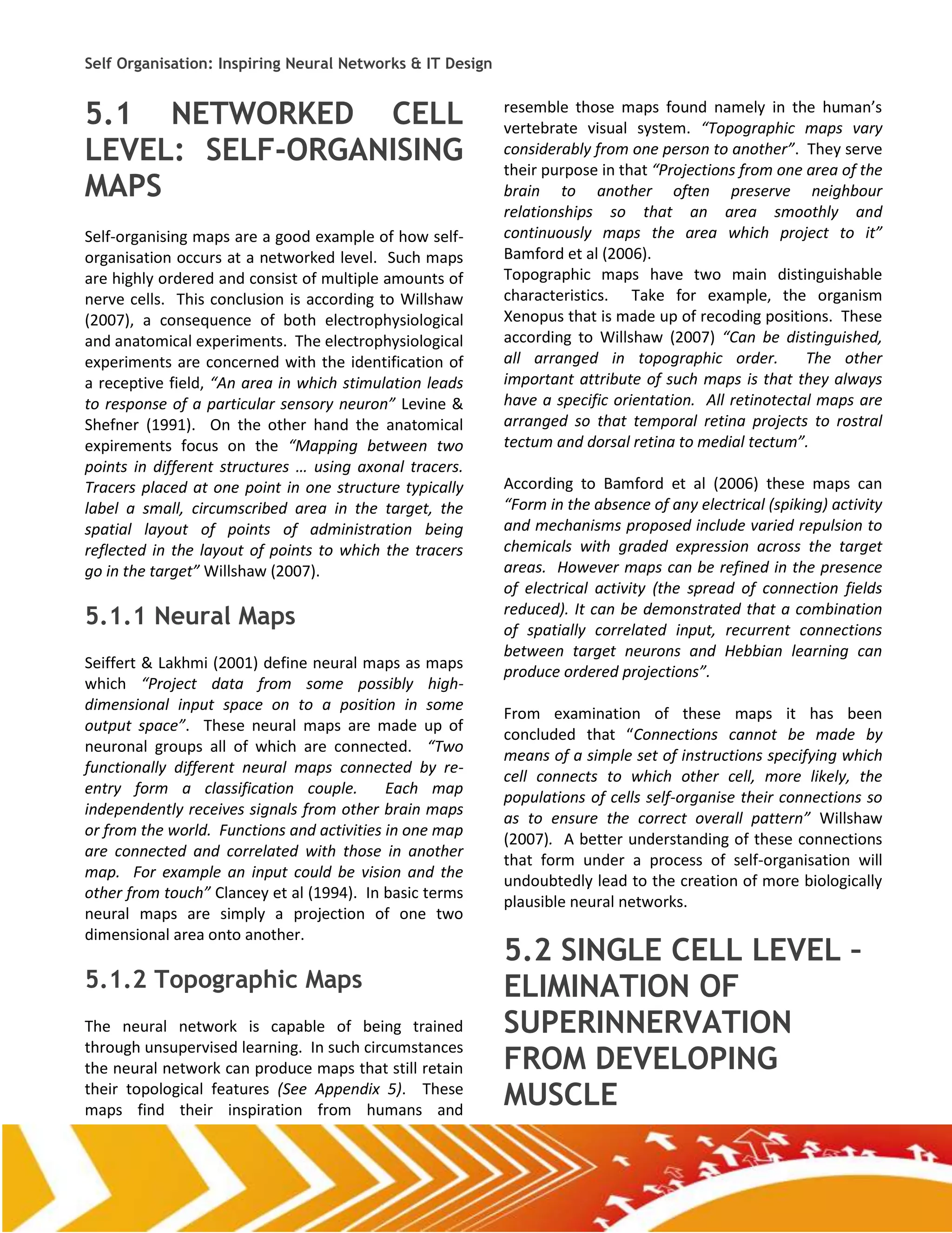 Self Organisation: Inspiring Neural Networks & IT Design


5.1 NETWORKED CELL                                         resemble those maps found namely in the human’s
                                                           vertebrate visual system. “Topographic maps vary
LEVEL: SELF-ORGANISING                                     considerably from one person to another”. They serve
                                                           their purpose in that “Projections from one area of the
MAPS                                                       brain to another often preserve neighbour
                                                           relationships so that an area smoothly and
Self-organising maps are a good example of how self-       continuously maps the area which project to it”
organisation occurs at a networked level. Such maps        Bamford et al (2006).
are highly ordered and consist of multiple amounts of      Topographic maps have two main distinguishable
nerve cells. This conclusion is according to Willshaw      characteristics. Take for example, the organism
(2007), a consequence of both electrophysiological         Xenopus that is made up of recoding positions. These
and anatomical experiments. The electrophysiological       according to Willshaw (2007) “Can be distinguished,
experiments are concerned with the identification of       all arranged in topographic order.          The other
a receptive field, “An area in which stimulation leads     important attribute of such maps is that they always
to response of a particular sensory neuron” Levine &       have a specific orientation. All retinotectal maps are
Shefner (1991). On the other hand the anatomical           arranged so that temporal retina projects to rostral
expirements focus on the “Mapping between two              tectum and dorsal retina to medial tectum”.
points in different structures … using axonal tracers.
Tracers placed at one point in one structure typically     According to Bamford et al (2006) these maps can
label a small, circumscribed area in the target, the       “Form in the absence of any electrical (spiking) activity
spatial layout of points of administration being           and mechanisms proposed include varied repulsion to
reflected in the layout of points to which the tracers     chemicals with graded expression across the target
go in the target” Willshaw (2007).                         areas. However maps can be refined in the presence
                                                           of electrical activity (the spread of connection fields
5.1.1 Neural Maps                                          reduced). It can be demonstrated that a combination
                                                           of spatially correlated input, recurrent connections
                                                           between target neurons and Hebbian learning can
Seiffert & Lakhmi (2001) define neural maps as maps
                                                           produce ordered projections”.
which “Project data from some possibly high-
dimensional input space on to a position in some
                                                           From examination of these maps it has been
output space”. These neural maps are made up of
                                                           concluded that “Connections cannot be made by
neuronal groups all of which are connected. “Two
                                                           means of a simple set of instructions specifying which
functionally different neural maps connected by re-
                                                           cell connects to which other cell, more likely, the
entry form a classification couple.         Each map
                                                           populations of cells self-organise their connections so
independently receives signals from other brain maps
                                                           as to ensure the correct overall pattern” Willshaw
or from the world. Functions and activities in one map
                                                           (2007). A better understanding of these connections
are connected and correlated with those in another
                                                           that form under a process of self-organisation will
map. For example an input could be vision and the
                                                           undoubtedly lead to the creation of more biologically
other from touch” Clancey et al (1994). In basic terms
                                                           plausible neural networks.
neural maps are simply a projection of one two
dimensional area onto another.
                                                           5.2 SINGLE CELL LEVEL –
5.1.2 Topographic Maps                                     ELIMINATION OF
The neural network is capable of being trained             SUPERINNERVATION
through unsupervised learning. In such circumstances
the neural network can produce maps that still retain      FROM DEVELOPING
their topological features (See Appendix 5). These
maps find their inspiration from humans and
                                                           MUSCLE
 