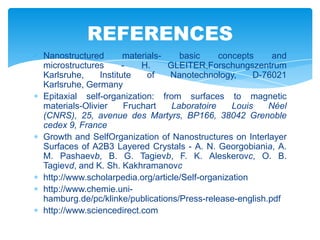 Nanostructured materials- basic concepts and
microstructures - H. GLEITER,Forschungszentrum
Karlsruhe, Institute of Nanotechnology, D-76021
Karlsruhe, Germany
Epitaxial self-organization: from surfaces to magnetic
materials-Olivier Fruchart Laboratoire Louis Néel
(CNRS), 25, avenue des Martyrs, BP166, 38042 Grenoble
cedex 9, France
Growth and SelfOrganization of Nanostructures on Interlayer
Surfaces of A2B3 Layered Crystals - A. N. Georgobiania, A.
M. Pashaevb, B. G. Tagievb, F. K. Aleskerovc, O. B.
Tagievd, and K. Sh. Kakhramanovc
http://www.scholarpedia.org/article/Self-organization
http://www.chemie.uni-
hamburg.de/pc/klinke/publications/Press-release-english.pdf
http://www.sciencedirect.com
REFERENCES
 