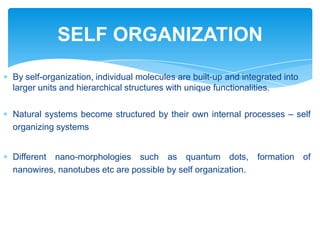 By self-organization, individual molecules are built-up and integrated into
larger units and hierarchical structures with unique functionalities.
Natural systems become structured by their own internal processes – self
organizing systems
Different nano-morphologies such as quantum dots, formation of
nanowires, nanotubes etc are possible by self organization.
SELF ORGANIZATION
 