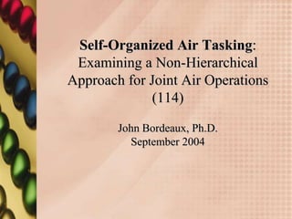 Self-Organized Air Tasking:
 Examining a Non-Hierarchical
Approach for Joint Air Operations
              (114)

        John Bordeaux, Ph.D.
          September 2004
 
