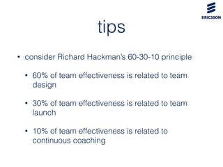 tips
• consider Richard Hackman’s 60-30-10 principle
• 60% of team effectiveness is related to team
design
• 30% of team effectiveness is related to team
launch
• 10% of team effectiveness is related to
continuous coaching
 