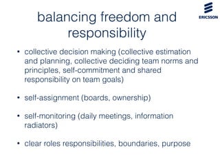 balancing freedom and
responsibility
• collective decision making (collective estimation
and planning, collective deciding team norms and
principles, self-commitment and shared
responsibility on team goals)
• self-assignment (boards, ownership)
• self-monitoring (daily meetings, information
radiators)
• clear roles responsibilities, boundaries, purpose
 