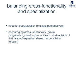 balancing cross-functionality
and specialization
• need for specialization (multiple perspectives)
• encouraging cross-functionality (group
programming, seek opportunities to work outside of
their area of expertise, shared responsibility,
rotation)
 