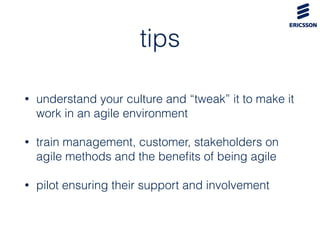 tips
• understand your culture and “tweak” it to make it
work in an agile environment
• train management, customer, stakeholders on
agile methods and the beneﬁts of being agile
• pilot ensuring their support and involvement
 