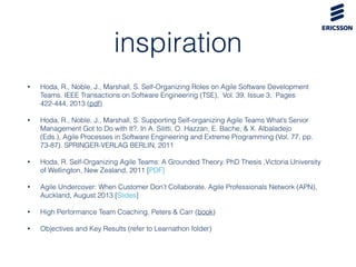 inspiration
• Hoda, R., Noble, J., Marshall, S. Self-Organizing Roles on Agile Software Development
Teams. IEEE Transactions on Software Engineering (TSE),  Vol. 39, Issue 3,  Pages
422-444, 2013 (pdf)
• Hoda, R., Noble, J., Marshall, S. Supporting Self-organizing Agile Teams What’s Senior
Management Got to Do with It?. In A. Silitti, O. Hazzan, E. Bache, & X. Albaladejo
(Eds.), Agile Processes in Software Engineering and Extreme Programming (Vol. 77, pp.
73-87). SPRINGER-VERLAG BERLIN, 2011
• Hoda, R. Self-Organizing Agile Teams: A Grounded Theory. PhD Thesis ,Victoria University
of Wellington, New Zealand, 2011 [PDF]
• Agile Undercover: When Customer Don’t Collaborate. Agile Professionals Network (APN),
Auckland, August 2013 [Slides]
• High Performance Team Coaching, Peters & Carr (book)
• Objectives and Key Results (refer to Learnathon folder)
 