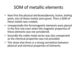 SOM of metallic elements
• Now first the physical attributes(density, fusion, boiling
point, etc) of these metals were given. Then a SOM of
these metals was created.
• Unexpectedly the ferromagnetic elements were placed
in the first row even when the magnetic properties of
these elements was not considered.
• Secondly the noble metal series was also unexpected
as the chemical properties was not provided.
• This show that there is a strong correlation between
physical and chemical properties of elements.
 