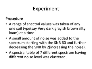 Experiment
Procedure
• A range of spectral values was taken of any
one soil type(say Very dark grayish brown silty
loam) at a time.
• A small amount of noise was added to the
spectrum starting with the SNR 60 and further
decreasing the SNR by 2(increasing the noise).
• A spectral table of 7 different spectrum having
different noise level was clustered.
 