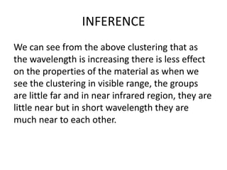 INFERENCE
We can see from the above clustering that as
the wavelength is increasing there is less effect
on the properties of the material as when we
see the clustering in visible range, the groups
are little far and in near infrared region, they are
little near but in short wavelength they are
much near to each other.
 