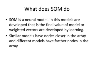What does SOM do
• SOM is a neural model. In this models are
developed that is the final value of model or
weighted vectors are developed by learning.
• Similar models have nodes closer in the array
and different models have farther nodes in the
array.
 