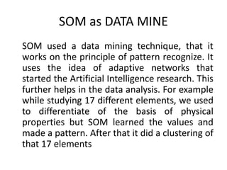SOM as DATA MINE
SOM used a data mining technique, that it
works on the principle of pattern recognize. It
uses the idea of adaptive networks that
started the Artificial Intelligence research. This
further helps in the data analysis. For example
while studying 17 different elements, we used
to differentiate of the basis of physical
properties but SOM learned the values and
made a pattern. After that it did a clustering of
that 17 elements
 