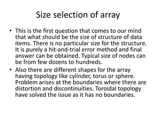 Size selection of array
• This is the first question that comes to our mind
that what should be the size of structure of data
items. There is no particular size for the structure.
It is purely a hit-and-trial error method and final
answer can be obtained. Typical size of nodes can
be from few dozens to hundreds.
• Also there are different shapes for the array
having topology like cylinder, torus or sphere.
Problem arises at the boundaries where there are
distortion and discontinuities. Toroidal topology
have solved the issue as it has no boundaries.
 