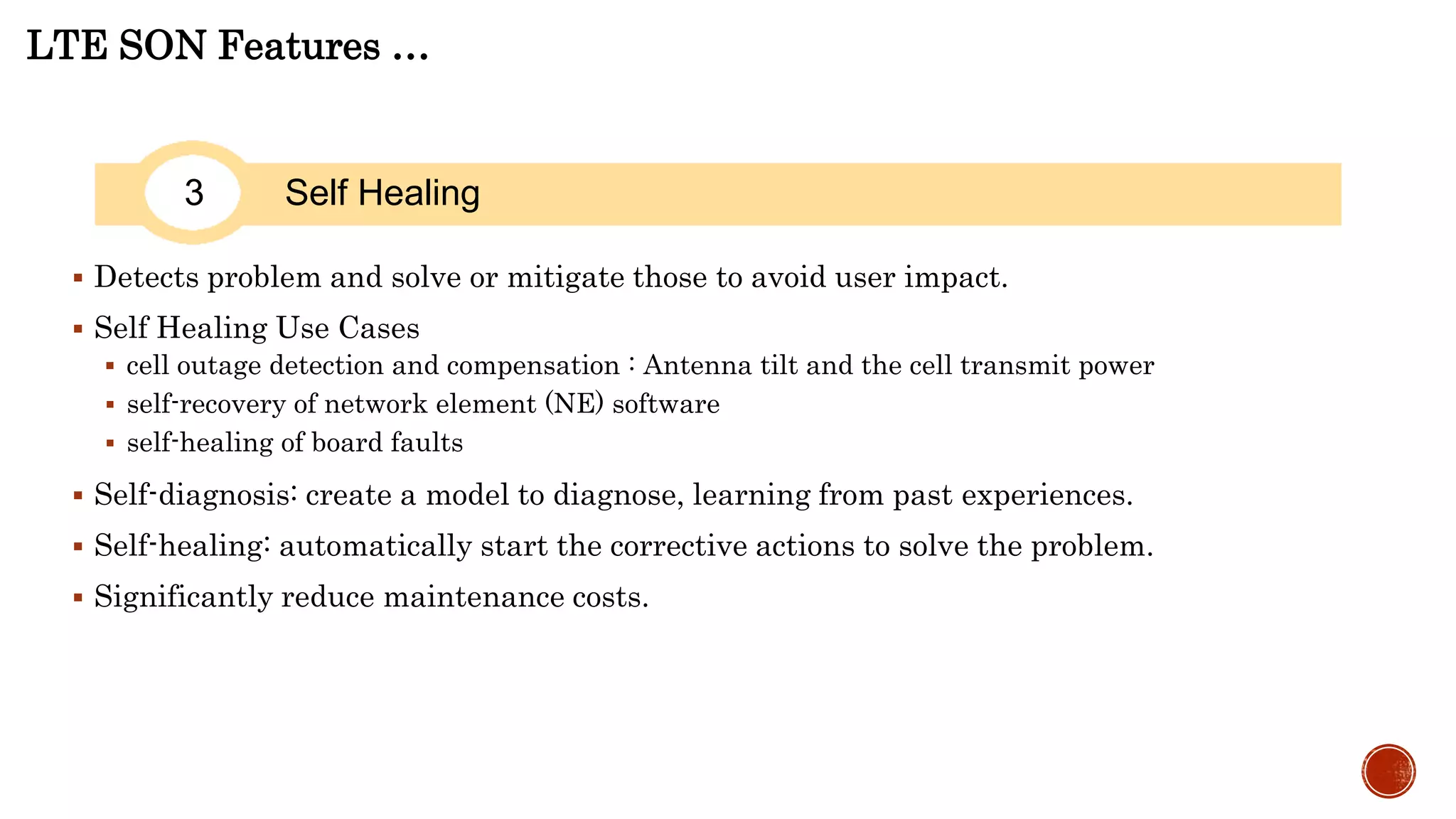 LTE SON Features …
3 Self Healing
 Detects problem and solve or mitigate those to avoid user impact.
 Self Healing Use Cases
 cell outage detection and compensation : Antenna tilt and the cell transmit power
 self-recovery of network element (NE) software
 self-healing of board faults
 Self-diagnosis: create a model to diagnose, learning from past experiences.
 Self-healing: automatically start the corrective actions to solve the problem.
 Significantly reduce maintenance costs.
 