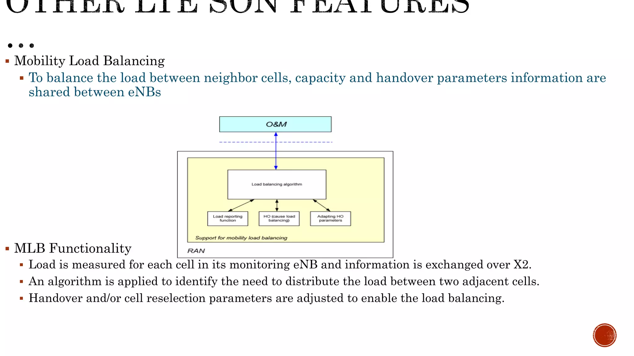  Mobility Load Balancing
 To balance the load between neighbor cells, capacity and handover parameters information are shared between eNBs
 MLB Functionality
 Load is measured for each cell in its monitoring eNB and information is exchanged over X2.
 An algorithm is applied to identify the need to distribute the load between two adjacent cells.
 Handover and/or cell reselection parameters are adjusted to enable the load balancing.
 