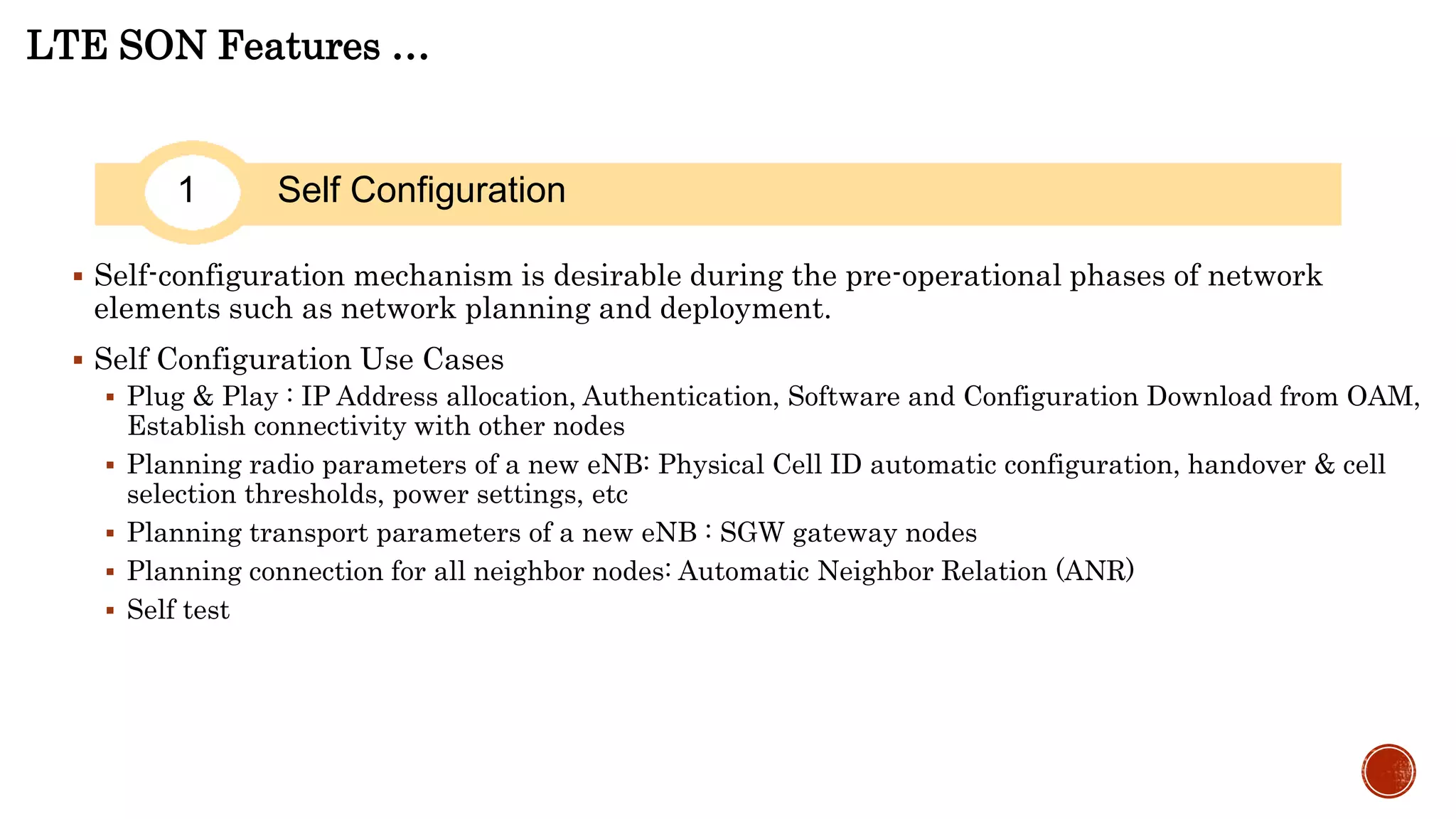 LTE SON Features …
1 Self Configuration
 Self-configuration mechanism is desirable during the pre-operational phases of network
elements such as network planning and deployment.
 Self Configuration Use Cases
 Plug & Play : IP Address allocation, Authentication, Software and Configuration Download from OAM, Establish connectivity with other nodes
 Planning radio parameters of a new eNB: Physical Cell ID automatic configuration, handover & cell selection thresholds, power settings, etc
 Planning transport parameters of a new eNB : SGW gateway nodes
 Planning connection for all neighbor nodes: Automatic Neighbor Relation (ANR)
 Self test
 