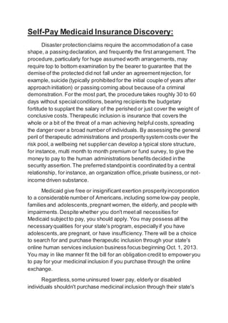 Self-Pay Medicaid Insurance Discovery:
Disaster protectionclaims require the accommodationof a case
shape, a passing declaration, and frequently the first arrangement. The
procedure,particularly for huge assumed worth arrangements, may
require top to bottom examination by the bearer to guarantee that the
demise of the protected did not fall under an agreementrejection, for
example, suicide (typically prohibited for the initial couple of years after
approach initiation) or passing coming about because of a criminal
demonstration. For the most part, the procedure takes roughly 30 to 60
days without specialconditions, bearing recipients the budgetary
fortitude to supplant the salary of the perished or just cover the weight of
conclusive costs.Therapeutic inclusion is insurance that covers the
whole or a bit of the threat of a man achieving helpful costs,spreading
the danger over a broad number of individuals. By assessing the general
peril of therapeutic administrations and prosperitysystem costs over the
risk pool, a wellbeing net suppliercan develop a typical store structure,
for instance, multi month to month premium or fund survey, to give the
money to pay to the human administrations benefits decided inthe
security assertion. The preferred standpointis coordinated by a central
relationship, for instance, an organization office,private business,or not-
income driven substance.
Medicaid give free or insignificant exertion prosperityincorporation
to a considerable number of Americans,including some low-pay people,
families and adolescents,pregnant women, the elderly, and people with
impairments. Despite whether you don't meetall necessities for
Medicaid subjectto pay, you should apply. You may possess all the
necessaryqualities for your state's program, especiallyif you have
adolescents,are pregnant, or have insufficiency.There will be a choice
to search for and purchase therapeutic inclusion through your state's
online human services inclusion business focus beginning Oct. 1, 2013.
You may in like manner fit the bill for an obligation credit to empoweryou
to pay for your medicinal inclusion if you purchase through the online
exchange.
Regardless,some uninsured lower pay, elderly or disabled
individuals shouldn't purchase medicinal inclusion through their state's
 