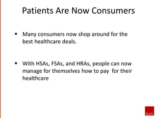 Patients Are Now Consumers
 Many consumers now shop around for the
best healthcare deals.
 With HSAs, FSAs, and HRAs, people can now
manage for themselves how to pay for their
healthcare
 