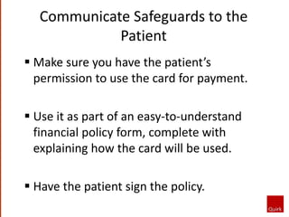 Communicate Safeguards to the
Patient
 Make sure you have the patient’s
permission to use the card for payment.
 Use it as part of an easy-to-understand
financial policy form, complete with
explaining how the card will be used.
 Have the patient sign the policy.
 