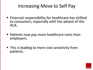 Increasing Move to Self Pay
 Financial responsibility for healthcare has shifted
to consumers, especially with the advent of the
ACA.
 Patients now pay more healthcare costs than
employers.
 This is leading to more cost sensitivity from
patients.
 