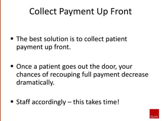  The best solution is to collect patient
payment up front.
 Once a patient goes out the door, your
chances of recouping full payment decrease
dramatically.
 Staff accordingly – this takes time!
Collect Payment Up Front
 