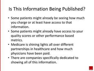 Is This Information Being Published?
• Some patients might already be seeing how much
you charge or at least have access to that
information.
• Some patients might already have access to your
quality scores or other performance based
metrics.
• Medicare is shining lights all over different
partnerships in healthcare and how much
physicians have been paid.
• There are companies specifically dedicated to
showing all of this information.
 