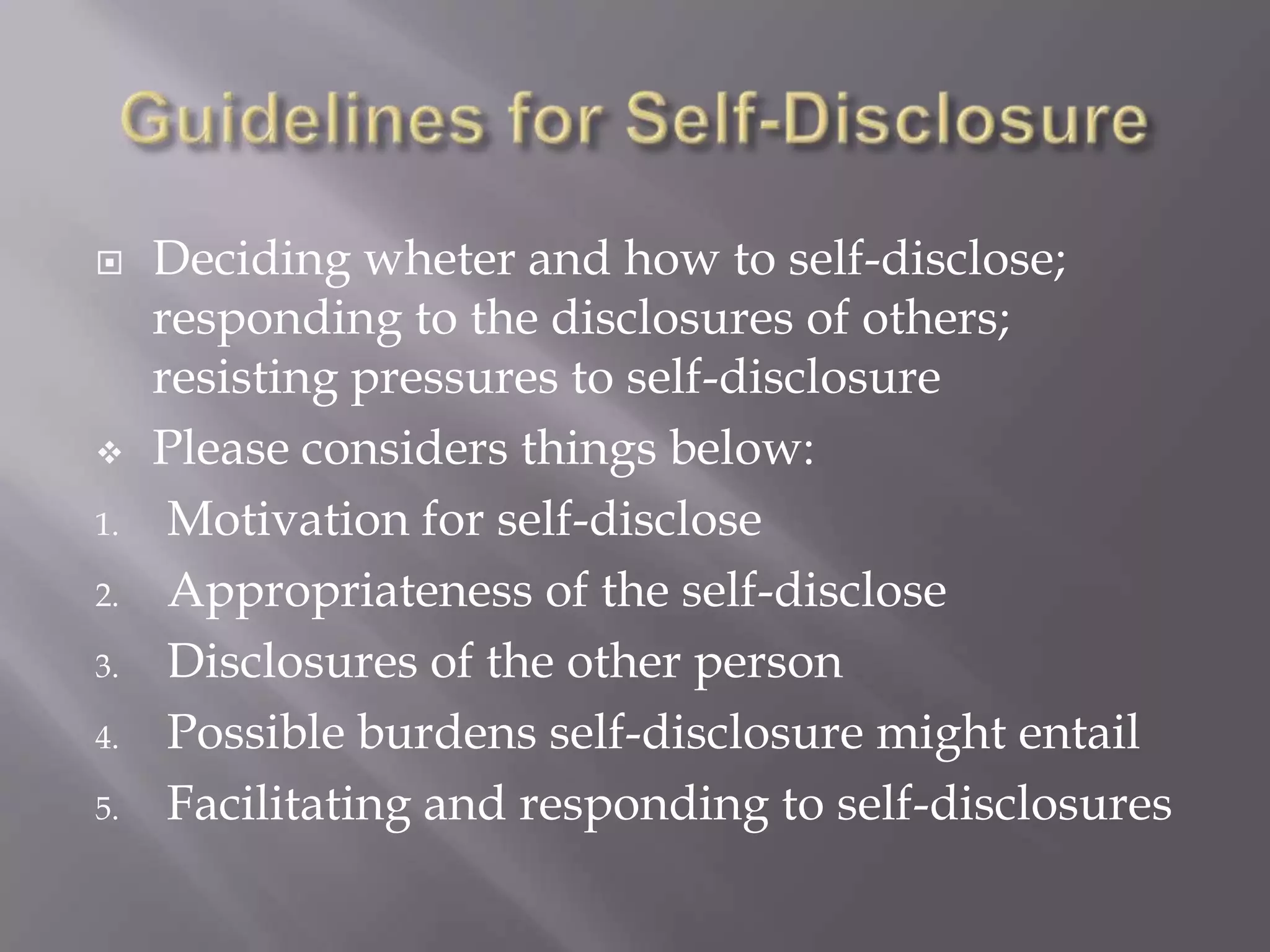     Deciding wheter and how to self-disclose;
     responding to the disclosures of others;
     resisting pressures to self-disclosure
    Please considers things below:
1.    Motivation for self-disclose
2.    Appropriateness of the self-disclose
3.    Disclosures of the other person
4.    Possible burdens self-disclosure might entail
5.    Facilitating and responding to self-disclosures
 