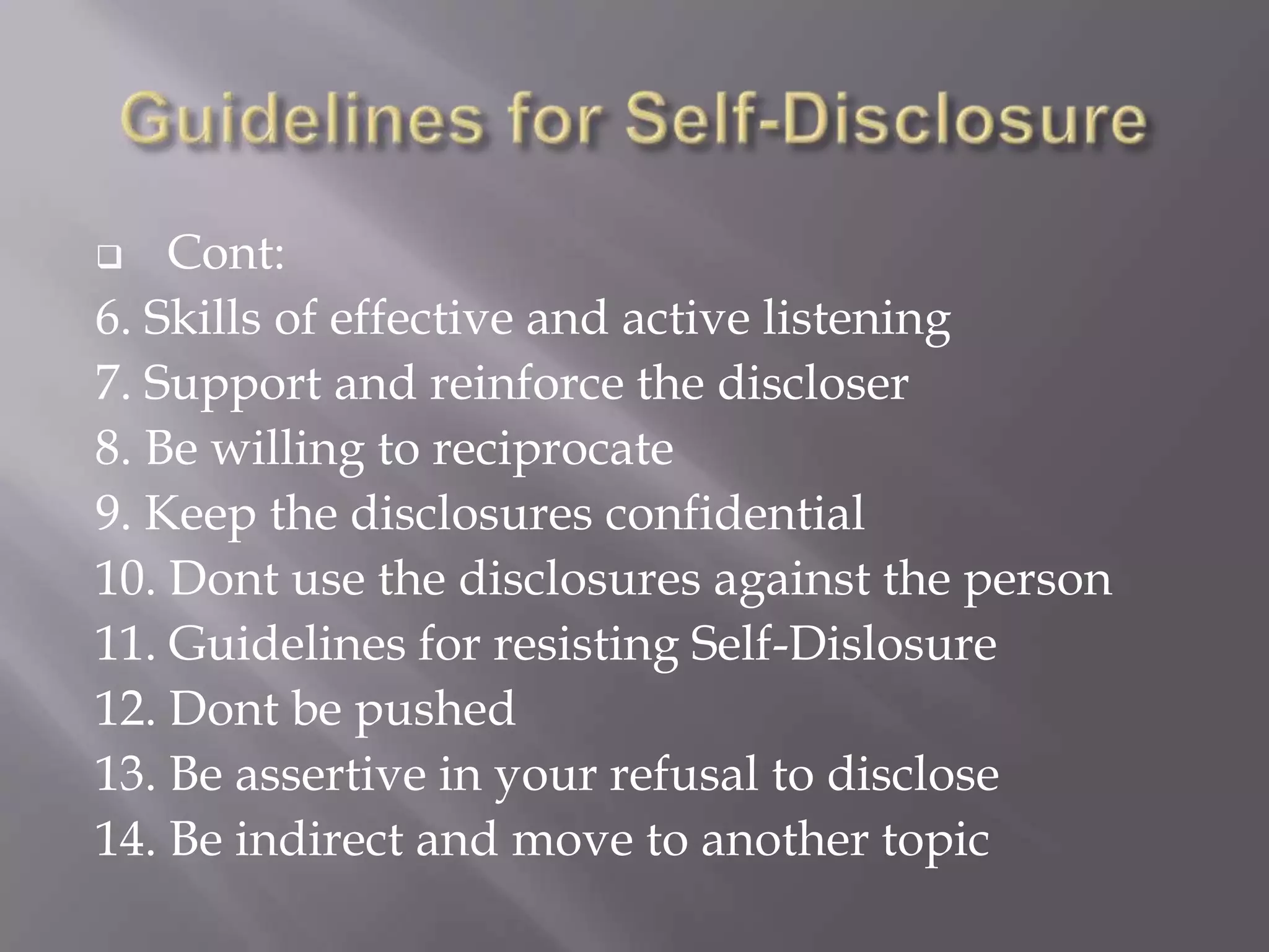    Cont:
6. Skills of effective and active listening
7. Support and reinforce the discloser
8. Be willing to reciprocate
9. Keep the disclosures confidential
10. Dont use the disclosures against the person
11. Guidelines for resisting Self-Dislosure
12. Dont be pushed
13. Be assertive in your refusal to disclose
14. Be indirect and move to another topic
 