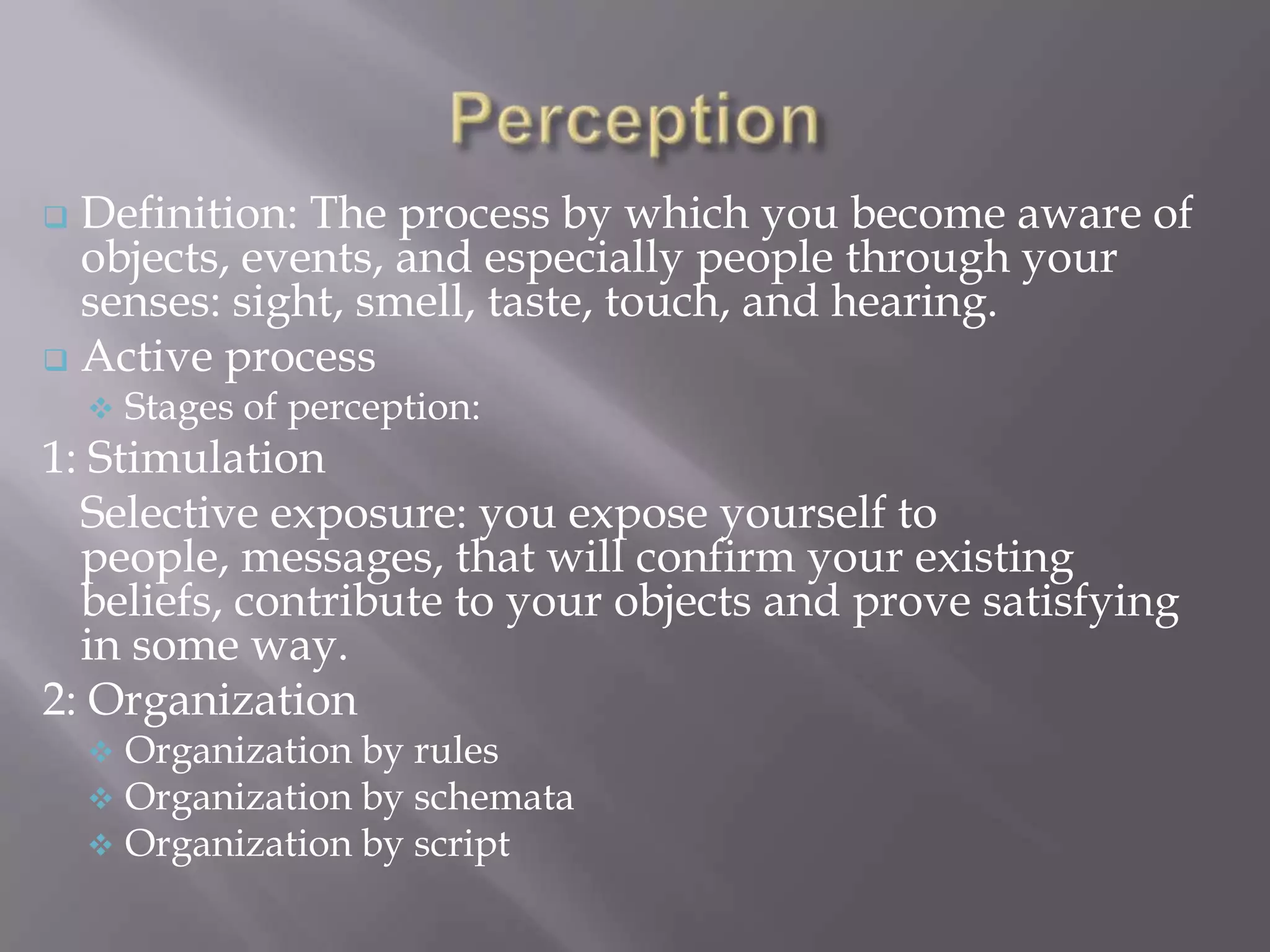  Definition: The process by which you become aware of
  objects, events, and especially people through your
  senses: sight, smell, taste, touch, and hearing.
 Active process
       Stages of perception:
1: Stimulation
  Selective exposure: you expose yourself to
  people, messages, that will confirm your existing
  beliefs, contribute to your objects and prove satisfying
  in some way.
2: Organization
       Organization by rules
       Organization by schemata
       Organization by script
 