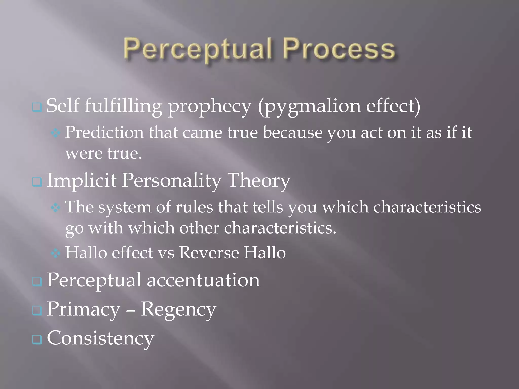  Self   fulfilling prophecy (pygmalion effect)
   Prediction   that came true because you act on it as if it
    were true.
 Implicit   Personality Theory
   The system of rules that tells you which characteristics
    go with which other characteristics.
   Hallo effect vs Reverse Hallo

 Perceptualaccentuation
 Primacy – Regency

 Consistency
 