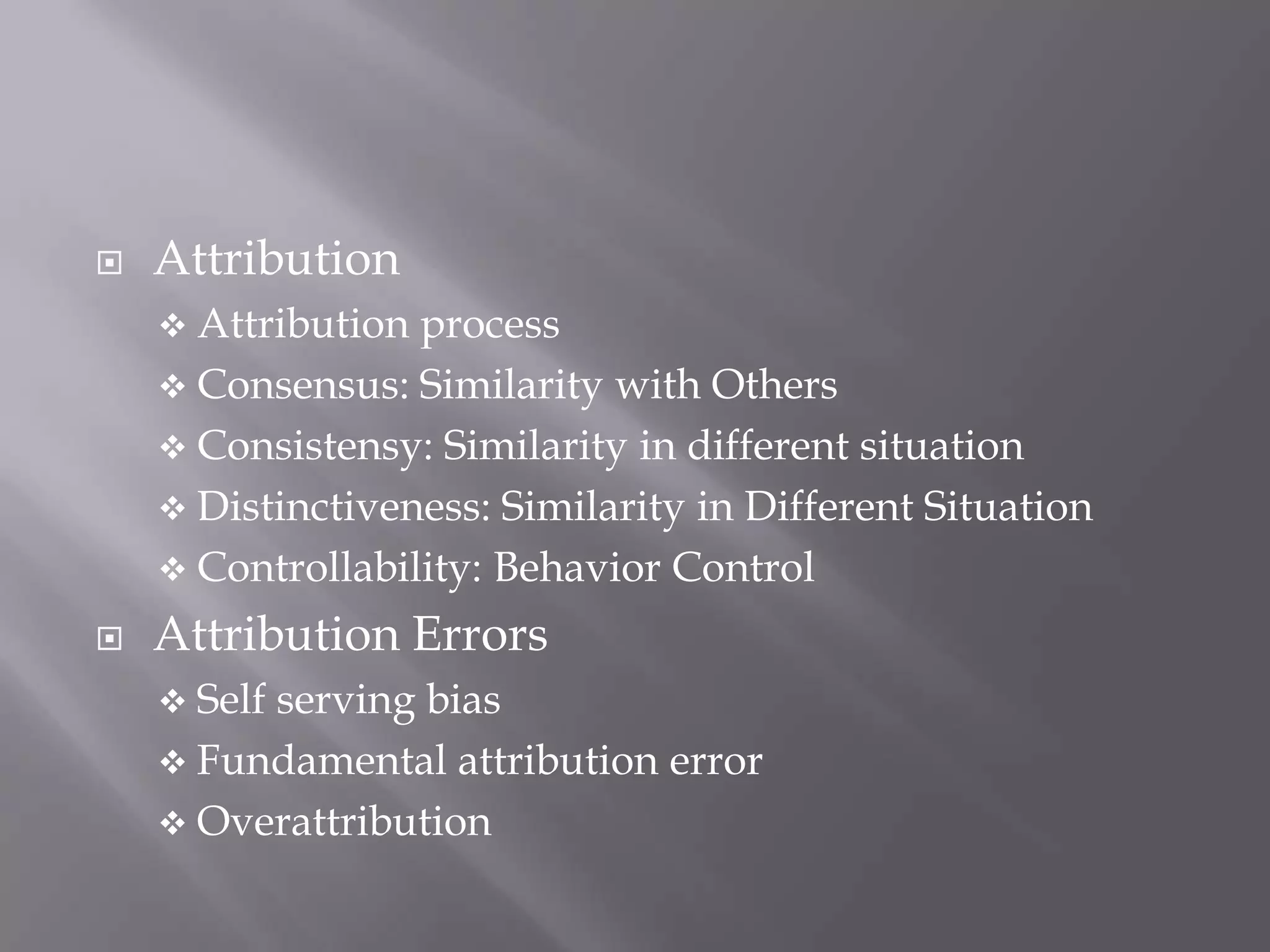    Attribution
     Attribution process
     Consensus: Similarity with Others
     Consistensy: Similarity in different situation
     Distinctiveness: Similarity in Different Situation
     Controllability: Behavior Control

   Attribution Errors
     Self
         serving bias
     Fundamental attribution error
     Overattribution
 