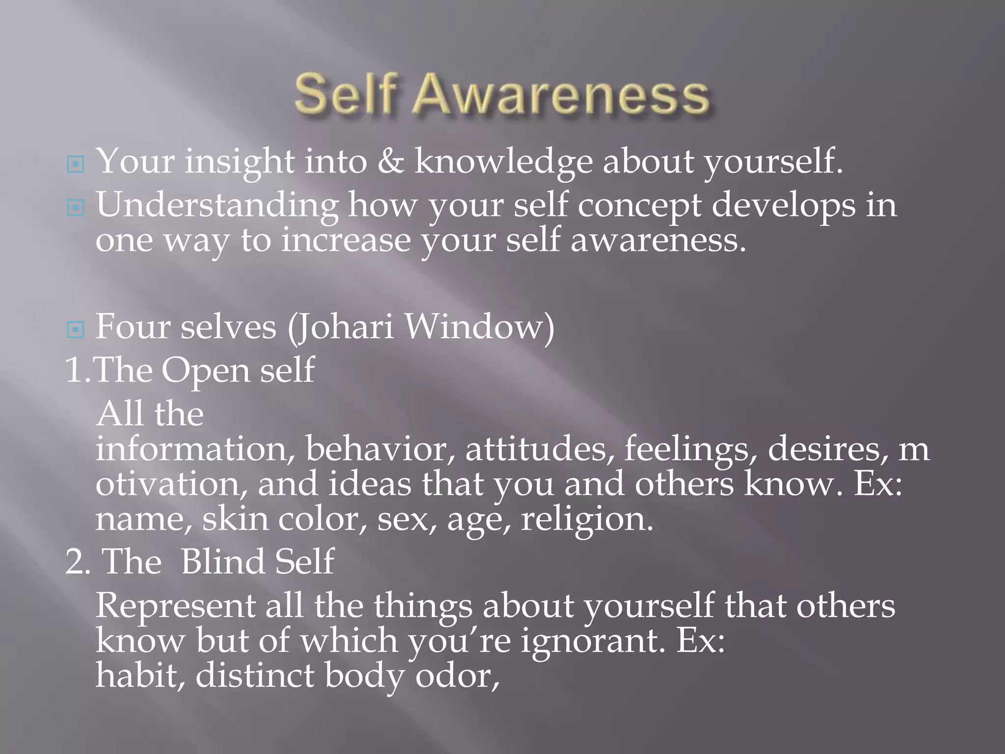  Your insight into & knowledge about yourself.
 Understanding how your self concept develops in
  one way to increase your self awareness.

 Four selves (Johari Window)
1.The Open self
  All the
  information, behavior, attitudes, feelings, desires, m
  otivation, and ideas that you and others know. Ex:
  name, skin color, sex, age, religion.
2. The Blind Self
  Represent all the things about yourself that others
  know but of which you’re ignorant. Ex:
  habit, distinct body odor,
 