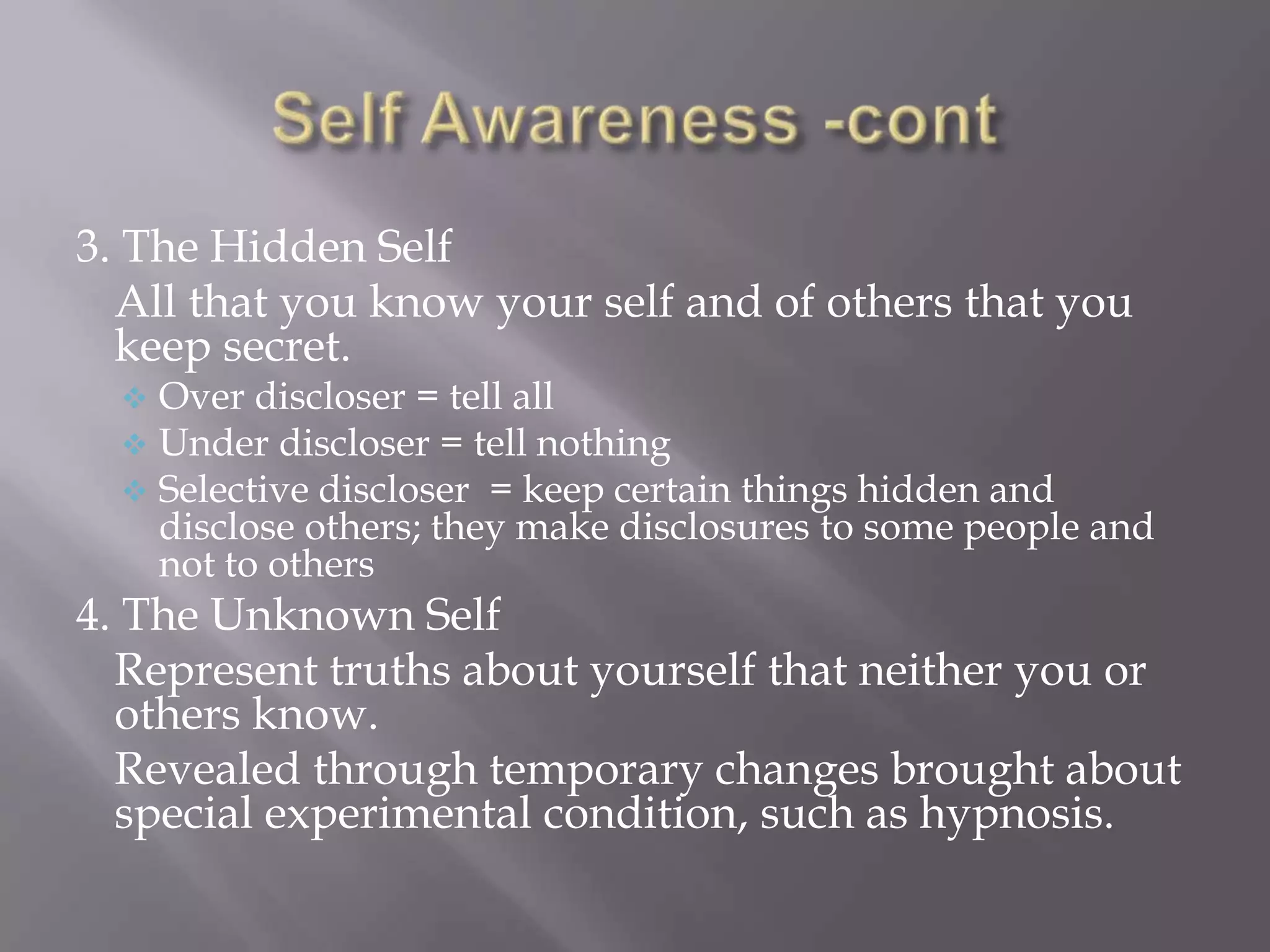 3. The Hidden Self
  All that you know your self and of others that you
  keep secret.
     Over discloser = tell all
     Under discloser = tell nothing
     Selective discloser = keep certain things hidden and
      disclose others; they make disclosures to some people and
      not to others
4. The Unknown Self
  Represent truths about yourself that neither you or
  others know.
  Revealed through temporary changes brought about
  special experimental condition, such as hypnosis.
 