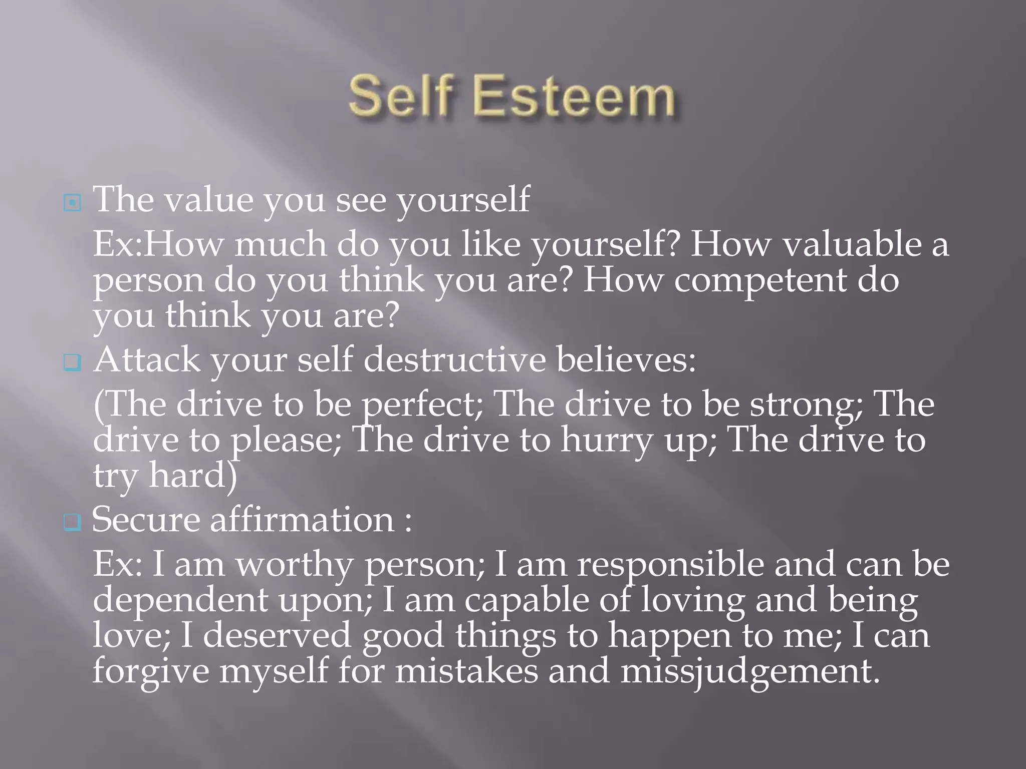  The value you see yourself
  Ex:How much do you like yourself? How valuable a
  person do you think you are? How competent do
  you think you are?
 Attack your self destructive believes:
  (The drive to be perfect; The drive to be strong; The
  drive to please; The drive to hurry up; The drive to
  try hard)
 Secure affirmation :
  Ex: I am worthy person; I am responsible and can be
  dependent upon; I am capable of loving and being
  love; I deserved good things to happen to me; I can
  forgive myself for mistakes and missjudgement.
 