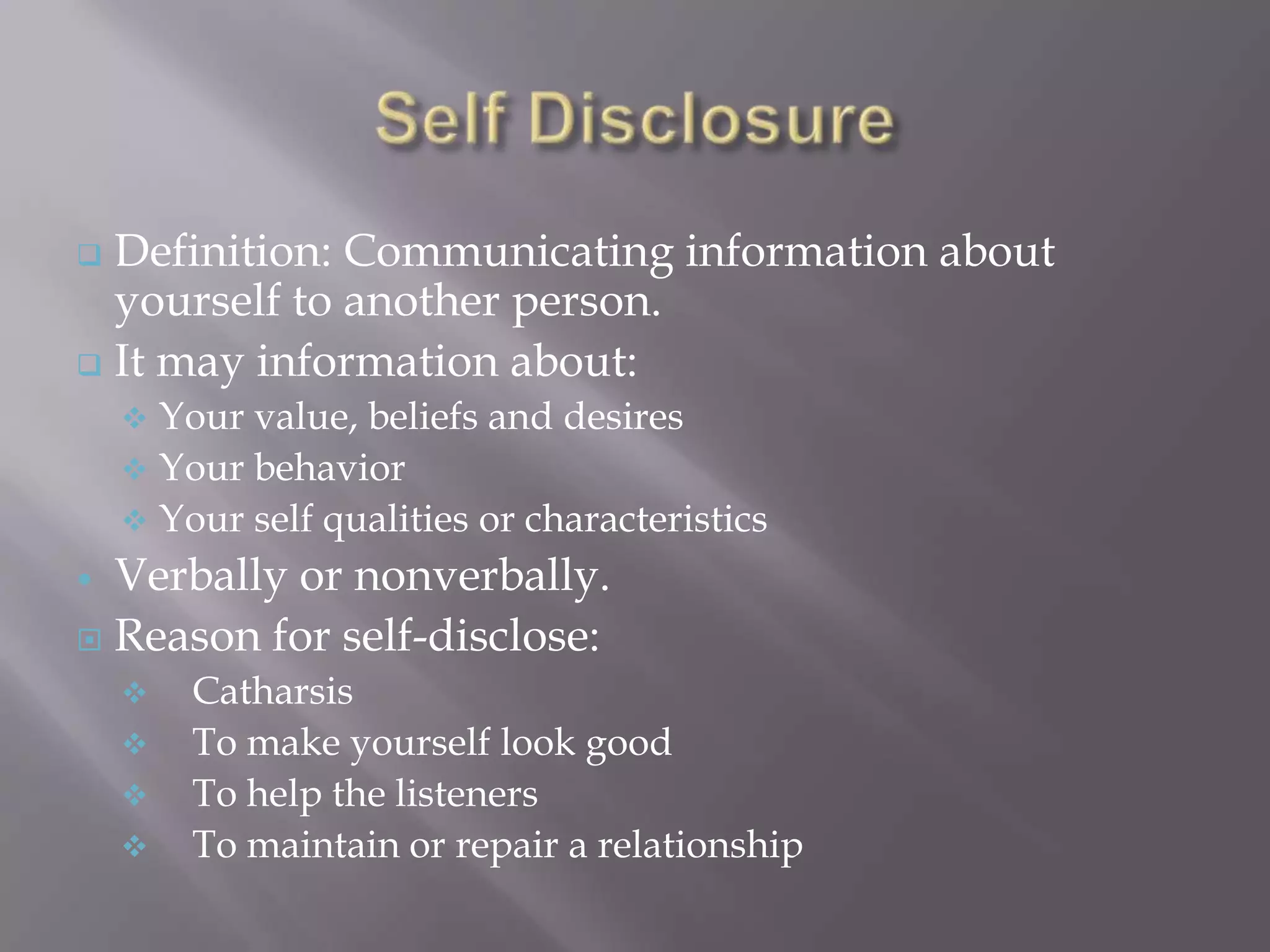  Definition: Communicating information about
  yourself to another person.
 It may information about:
     Your value, beliefs and desires
     Your behavior
     Your self qualities or characteristics
 Verbally or nonverbally.
 Reason for self-disclose:
       Catharsis
       To make yourself look good
       To help the listeners
       To maintain or repair a relationship
 