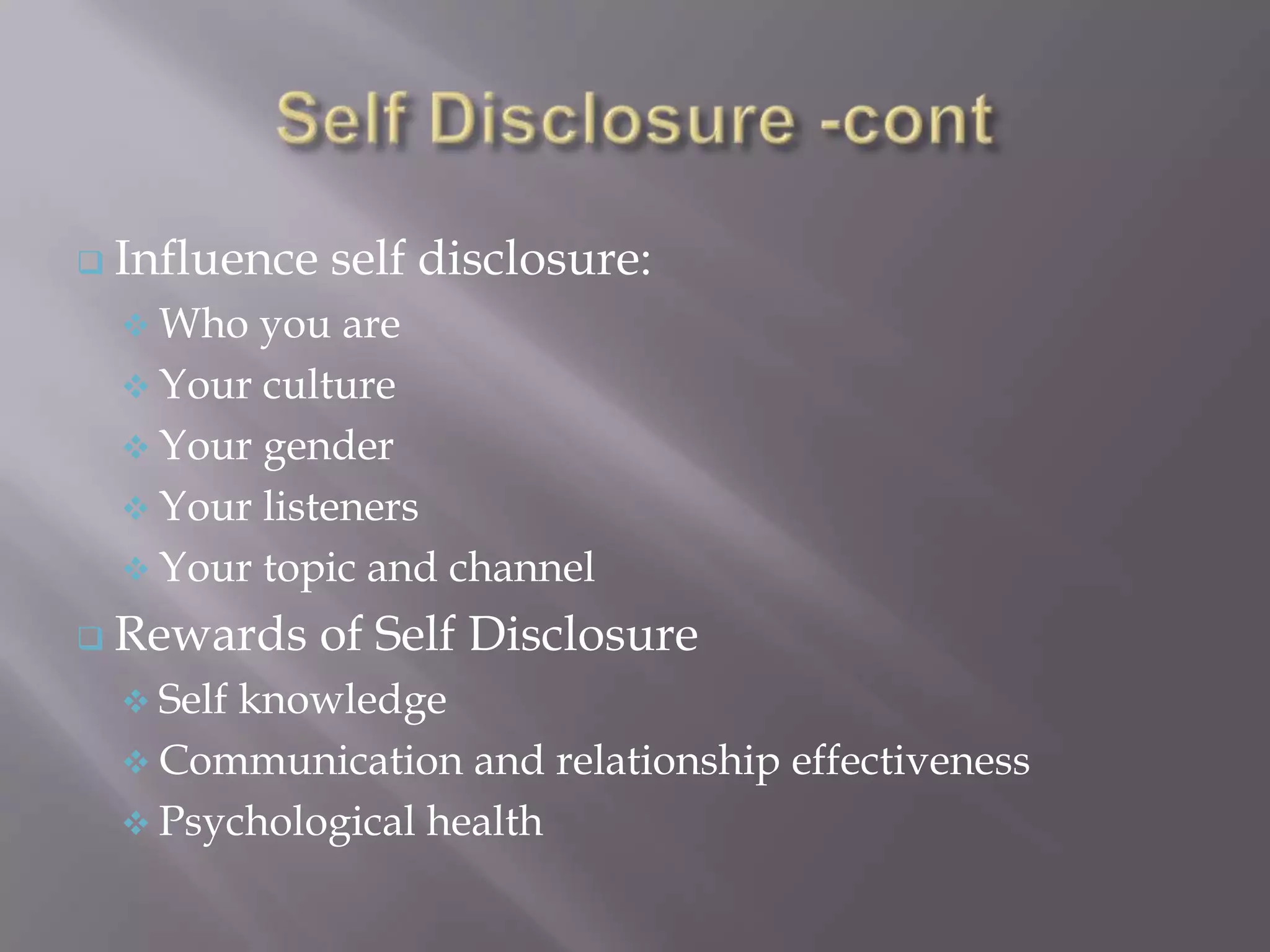  Influence   self disclosure:
   Who  you are
   Your culture
   Your gender
   Your listeners
   Your topic and channel

 Rewards     of Self Disclosure
   Selfknowledge
   Communication and relationship effectiveness
   Psychological health
 