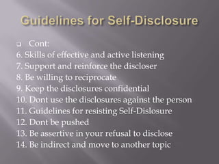    Cont:
6. Skills of effective and active listening
7. Support and reinforce the discloser
8. Be willing to reciprocate
9. Keep the disclosures confidential
10. Dont use the disclosures against the person
11. Guidelines for resisting Self-Dislosure
12. Dont be pushed
13. Be assertive in your refusal to disclose
14. Be indirect and move to another topic
 