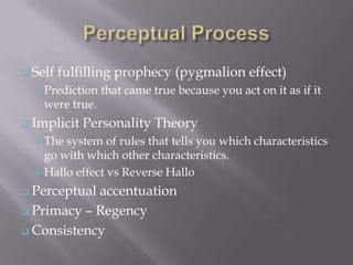  Self   fulfilling prophecy (pygmalion effect)
   Prediction   that came true because you act on it as if it
    were true.
 Implicit   Personality Theory
   The system of rules that tells you which characteristics
    go with which other characteristics.
   Hallo effect vs Reverse Hallo

 Perceptualaccentuation
 Primacy – Regency

 Consistency
 