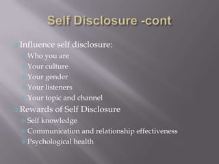  Influence   self disclosure:
   Who  you are
   Your culture
   Your gender
   Your listeners
   Your topic and channel

 Rewards     of Self Disclosure
   Selfknowledge
   Communication and relationship effectiveness
   Psychological health
 